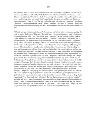 -158-

the tip of her nose. “I swear. You have a total one track mind Jake,” Angel said. “When you’re
around….yes,” he said. He undid the belt of her jeans. “Can you blame me?” She had a look
like she wasn’t into it. “What,” he asked. “I love being with you Jake, but I need more than just
sex. I need feeling. Can you handle that,” Angel said walking away from him and sliding her
satin pajamas on. “Hey. It’s me,” he said pulling her back into his arms. “Meaning,” Angel said.
“Meaning…..meaning talk to me. What’s wrong,” Jake said. “Forget it. It’s nothing,” Angel said
slipping out of his arms and sliding into bed. He leaned back onto the bed and rolled over to face
her.

“What is going on in that mind of yours? One minute you’re into it, the next you are putting the
wall up again. Talk to me,” Jake said. “Forget it Jake. I’m probably just over tired,” Angel said.
She turned out the light. “No. You tell me what’s going on,” he said turning the light back on.
“Jake, it seems like everything with you is all sex. I just don’t know if that’s enough for me. I
need more than just sex to make a relationship work. Do you know what I mean,” Angel said.
“Hey. There is more than that Angel. I know you remember? There’s a lot of things about you
that have never changed,” he said. “And a lot of things that have,” Angel said. “Meaning,” he
asked. “Meaning when we met, I wanted a relationship. You wanted sex. After breaking up
time and time again, we still had the sex and no relationship. We were friends, but not how we
ever should have been Jake. You used me to get over your ex, then dropped me when you found
the next best thing. We always had the sex, but you never bothered to try for anything else. So
what, you know how to get me to cum. So what,” Angel said. She turned the light off. “Angel,
god dammit. You are seriously saying that you don’t think there is any more to this? Are you
fucking serious? Angel, I broke up with every damn girl I met after you because nobody could
compare. Do you get that? Everyone I met I compared with you. I realized how much I fucked
things up with us, and have been fighting my way back ever since. We were friends baby. We
always have been. There is shit we have gone through that you haven’t with anyone else. Don’t
you dare deny it,” Jake said. “Still Jake, your answer for everything was sex. Nothing’s
changed,” Angel said. She got up and went into the TV room, grabbing her pillow and blanket.
“No. You aren’t walking away this time. Sit the hell down,” he said grabbing the blanket and
pillow from her hands and throwing it on the floor of the bedroom. “Jake, just go to sleep okay,”
Angel said. “No. You think that’s all I want? The fact that you turn me on with one look isn’t
even the half of it. I want the closeness. It’s one thing I was always jealous of that you had with
Lucky. I want to have that closeness baby. I want to be there. I want to be the one you turn to
when times get rough. Just let me the fuck in,” Jake said. “Done,” Angel said. “Angel,” he said.
Angel bent down and grabbed her pillow and blanket and headed for the sofa.
 
