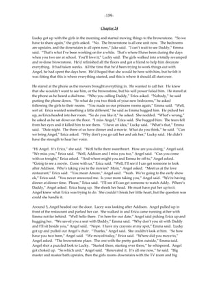 -159-

                                           Chapter 24

Lucky got up with the girls in the morning and started moving things to the brownstone. “So we
have to share again,” the girls asked. “No. The brownstone is all one unit now. The bedrooms
are upstairs, and the downstairs is all open now,” Jake said. “I can’t wait to see Daddy,” Emma
said. “That’s what I’ve been working on for a while. That’s where I have been during the days
when you two are at school. You’ll love it,” Lucky said. The girls walked into a totally revamped
and re-done brownstone. He’d refinished all the floors and got a friend to help him decorate
everything. It had taken weeks. All the time that he’d been trying to work things out with
Angel, he had spent the days here. He’d hoped that she would be here with him, but he felt it
was fitting that this is where everything started, and this is where it should all start over.

He stared at the phone as the movers brought everything in. He wanted to call her. He knew
that she wouldn’t want to see him, or the brownstone, but his will power failed him. He stared at
the phone as he heard a dial tone. “Who you calling Daddy,” Erica asked. “Nobody,” he said
putting the phone down. “So what do you two think of your new bedrooms,” he asked
following the girls to their rooms. “You made us our princess rooms again,” Emma said. “Well,
sort of. Erica wanted something a little different,” he said as Emma hugged him. He picked her
up, as Erica headed into her room. “So do you like it,” he asked. She nodded. “What’s wrong,”
he asked as he sat down on the floor. “I miss Angel,” Erica said. She hugged him. The tears fell
from her eyes and it killed him to see them. “I have an idea,” Lucky said. “What’s that,” Emma
said. “Date night. The three of us have dinner and a movie. What do you think,” he said. “Can
we bring Angel,” Erica asked. “Why don’t you go call her and ask her,” Lucky said. He didn’t
have the strength to hear her voice.

“Hi Angel. It’s Erica,” she said. “Well hello there sweetheart. How are you doing,” Angel said.
“We miss you,” Erica said. “Well, Addison and I miss you too,” Angel said. “Can you come
with us tonight,” Erica asked. “And where might you and Emma be off to,” Angel asked.
“Going to see a movie. Come with us,” Erica said. “Well, I’ll see if I can get someone to look
after Addison. Who’s taking you to the movies? Mom,” Angel asked. “Meet us at the love
restaurant,” Erica said. “You mean Amore,” Angel said. “Yeah. We’re going to the early show
ok,” Erica said. “You never answered me. Is your mom taking you,” Angel said. “We’re having
dinner at dinner time. Please,” Erica said. “I’ll see if I can get someone to watch Addy. Where’s
Daddy,” Angel asked. Erica hung up. She shook her head. He must have put her up to it.
Angel knew what Erica was trying to do. She couldn’t break her little heart, but the question was
could she handle it.

Around 5, Angel headed out the door. Lacey was looking after Addison. Angel pulled up in
front of the restaurant and parked her car. She walked in and Erica came running at her with
Emma not far behind. “Well hello there. I’m here for our date,” Angel said picking Erica up and
hugging her. “We saved you a seat with Daddy,” Emma said. “Why don’t you sit with Daddy
and I’ll sit beside you,” Angel said. “Nope. I have my crayons at my spot,” Emma said. Lucky
got up and pulled out Angel’s chair. “Thanks,” Angel said. She couldn’t look at him. “So how
have you two been,” Angel said. “We moved today,” Erica said. “Where did you move to,”
Angel asked. “The brownstone place. The one with the pretty garden outside,” Emma said.
Angel shot a puzzled look to Lucky. “Started there, starting over there,” he whispered. Angel
got choked up. “So which unit,” Angel said. “Renovated it. It’s all one now,” he said. “Big
master and master bath upstairs, then the girls rooms downstairs with the TV room and big
 