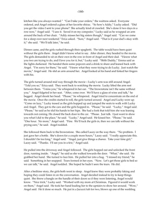 -160-

kitchen like you always wanted.” “Can I take your orders,” the waitress asked. Everyone
ordered, and Angel ordered a glass of her favorite shiraz. “So how’s Addy,” Lucky asked. “Did
you get the video I sent to your phone? She actually kind of crawled. She’s done it two days in a
row now,” Angel said. “I saw it. Saved it on my computer,” Lucky said as he wrapped an arm
around the back of her chair. “Addy misses her big sisters though,” Angel said. “Can we come
for a sleep over next weekend,” Erica asked. “Sure,” Angel said. “That is if your dad’s okay with
it,” she said. “We’ll talk later,” he said.

Dinner came, and the girls rushed through their spaghetti. The table would have been quiet
without the girls there. Angel didn’t know what to say. After dinner, they headed to the movie.
The girls demanded to sit on their own in the row in front of Angel and their dad. “I know what
you two are trying to do, and I love you for it, but,” Lucky said. “Shhh Daddy,” Emma said as
the lights darkened. He handed them some popcorn and a drink to share and leaned back with
Angel. “I’m sorry for them,” he said. “I knew what they were trying to do Lucky. Just watch the
movie,” Angel said. He slid an arm around her. Angel looked at his hand and linked her fingers
with his.

The girls turned around mid way through the movie – Lucky’s arm was still around Angel.
“Told you so,” Erica said. They went back to watching the movie. Lucky lifted the arm rest
between them. “I miss you,” he whispered in her ear. “The brownstone isn’t the same without
you.” Angel fidgeted in her seat. “After, come over. We’ll have a glass of wine and talk,” he
begged. Angel shook her head. “Please,” he whispered. Angel tried to concentrate on the end of
the movie. Once the credits started to roll, the girls turned around. Angel and Lucky were up.
“Come on lazy,” Lucky teased as the girls hopped up and jumped the seats to walk with Lucky
and Angel. They got to the cars and the girls hopped in. “Please,” he said. “Lucky,” Angel said.
“Please,” he said as he slid his hands to her hips. She had a look that told him she was leaning
towards not coming. He closed the back door to the car. “Please. Just talk. I just want to show
you what I did to the place,” he said. “Lucky,” Angel said. He kissed her. “Please,” he said.
“One hour. No more,” Angel said. “Fine. We’ll tuck the girls in, then we can talk without the
prying ears,” he said. Angel nodded.

She followed them back to the brownstone. She called Lacey on the way there. “No problem. I
just gave her a bottle. She’s down for a couple more hours,” Lacey said. “I really appreciate this.
I shouldn’t be too long,” Angel said. “Angel, just give things a chance. Take your time girl,”
Lacey said. “Thanks. I’ll see you in a few,” Angel said.

He pulled into the driveway and Angel followed. The girls hopped out and unlocked the front
door, running inside. “Angel,” he said as she walked towards the door. “What,” she said. He
grabbed her hand. She turned to face him. He pulled her into a hug. “I missed my friend,” he
said. Something in her snapped. Tears formed in her eyes. “Now. Let’s get those girls to bed so
we can talk,” he said. Angel nodded. She hoped he hadn’t seen the tears. He did.

After a bedtime story, the girls both went to sleep. Angel knew they were probably faking and
hoping they could listen in on the conversation. Angel decided instead to try to keep things
quiet. She threw a bangle on the handle of their doors so if they were listening, Angel would
know. “Nice trick,” Lucky said. “Worked with my mom at Christmas. Figured it would work
on them,” Angel said. He took her hand leading her to the upstairs to show her around. “Wow,”
Angel said. He’d done so much. He put in a Jacuzzi tub for two, blown up one of the wedding
 