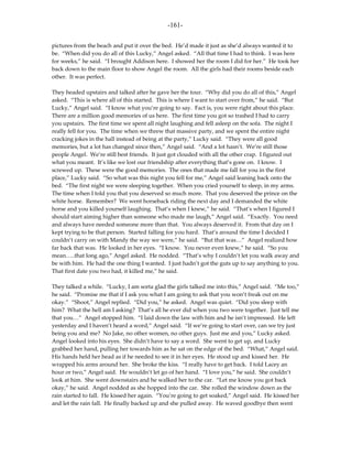 -161-

pictures from the beach and put it over the bed. He’d made it just as she’d always wanted it to
be. “When did you do all of this Lucky,” Angel asked. “All that time I had to think. I was here
for weeks,” he said. “I brought Addison here. I showed her the room I did for her.” He took her
back down to the main floor to show Angel the room. All the girls had their rooms beside each
other. It was perfect.

They headed upstairs and talked after he gave her the tour. “Why did you do all of this,” Angel
asked. “This is where all of this started. This is where I want to start over from,” he said. “But
Lucky,” Angel said. “I know what you’re going to say. Fact is, you were right about this place.
There are a million good memories of us here. The first time you got so trashed I had to carry
you upstairs. The first time we spent all night laughing and fell asleep on the sofa. The night I
really fell for you. The time when we threw that massive party, and we spent the entire night
cracking jokes in the hall instead of being at the party,” Lucky said. “They were all good
memories, but a lot has changed since then,” Angel said. “And a lot hasn’t. We’re still those
people Angel. We’re still best friends. It just got clouded with all the other crap. I figured out
what you meant. It’s like we lost our friendship after everything that’s gone on. I know. I
screwed up. These were the good memories. The ones that made me fall for you in the first
place,” Lucky said. “So what was this night you fell for me,” Angel said leaning back onto the
bed. “The first night we were sleeping together. When you cried yourself to sleep, in my arms.
The time when I told you that you deserved so much more. That you deserved the prince on the
white horse. Remember? We went horseback riding the next day and I demanded the white
horse and you killed yourself laughing. That’s when I knew,” he said. “That’s when I figured I
should start aiming higher than someone who made me laugh,” Angel said. “Exactly. You need
and always have needed someone more than that. You always deserved it. From that day on I
kept trying to be that person. Started falling for you hard. That’s around the time I decided I
couldn’t carry on with Mandy the way we were,” he said. “But that was…” Angel realized how
far back that was. He looked in her eyes. “I know. You never even knew,” he said. “So you
mean…..that long ago,” Angel asked. He nodded. “That’s why I couldn’t let you walk away and
be with him. He had the one thing I wanted. I just hadn’t got the guts up to say anything to you.
That first date you two had, it killed me,” he said.

They talked a while. “Lucky, I am sorta glad the girls talked me into this,” Angel said. “Me too,”
he said. “Promise me that if I ask you what I am going to ask that you won’t freak out on me
okay.” “Shoot,” Angel replied. “Did you,” he asked. Angel was quiet. “Did you sleep with
him? What the hell am I asking? That’s all he ever did when you two were together. Just tell me
that you…” Angel stopped him. “I laid down the law with him and he isn’t impressed. He left
yesterday and I haven’t heard a word,” Angel said. “If we’re going to start over, can we try just
being you and me? No Jake, no other women, no other guys. Just me and you,” Lucky asked.
Angel looked into his eyes. She didn’t have to say a word. She went to get up, and Lucky
grabbed her hand, pulling her towards him as he sat on the edge of the bed. “What,” Angel said.
His hands held her head as if he needed to see it in her eyes. He stood up and kissed her. He
wrapped his arms around her. She broke the kiss. “I really have to get back. I told Lacey an
hour or two,” Angel said. He wouldn’t let go of her hand. “I love you,” he said. She couldn’t
look at him. She went downstairs and he walked her to the car. “Let me know you got back
okay,” he said. Angel nodded as she hopped into the car. She rolled the window down as the
rain started to fall. He kissed her again. “You’re going to get soaked,” Angel said. He kissed her
and let the rain fall. He finally backed up and she pulled away. He waved goodbye then went
 