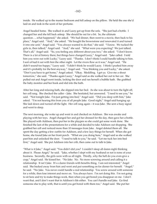 -162-

inside. He walked up to the master bedroom and fell asleep on the pillow. He held the one she’d
laid on and took in the scent of her perfume.

Angel headed home. She walked in and Lacey got up from the sofa. “She just had a bottle. I
changed her and she fell back asleep. She should be out for a bit. So, the ultimate
question…..what happened,” she asked. “We had dinner, then went to a movie, then back to his
place,” Angel said. “And,” she asked. “He bought the brownstone and renovated it and turned
it into one unit,” Angel said. “You always wanted to do that,” she said. “I know. We tucked the
girls in, then talked,” Angel said. “And,” she said. “What were you expecting? We just talked.
That’s all,” Angel said. “So, you feeling any different about you two,” she asked. “I don’t know.
There is a lot of history there, but things have changed Lacey,” Angel said. “Jake called. I told
him you were out with Lucky,” Lacey said. “Thanks. I don’t think I could handle talking to him.
I sort of had it out with him the other night. Let the rivers flow as it was,” Angel said. “He
didn’t sound too happy,” Lacey said. “I didn’t think he would Lacey. I think I pushed him away
and it’s probably for the best anyway,” Angel said. “You thinking you and Lucky,” she asked.
“Don’t you have to get home,” Angel asked. “Okay. Meddling. I get ya. Give me a shout
tomorrow,” she said. “Thanks again Lacey,” Angel said as she walked her out to her car. She
pulled out and Angel went inside, locking the door and ran herself a bubble bath. She grabbed
the baby monitor and her book and slid into the bath.

After her long and relaxing bath, she slipped into her bed. As she was about to turn the light off,
her cell rang. She checked the caller – Jake. She hesitated, but answered. “I need to see you,” he
said. “Not tonight Jake. I’m just getting into bed,” Angel said. “Did you sleep with him,” Jake
asked. “I’m not hearing this from you of all people Jake. Good night,” Angel said hanging up.
She laid down and turned off the light. Her cell rang again – it was Jake. She sent a busy signal
and went to sleep.

The next morning, she woke up and went in and checked on Addison. She was awake and
playing with her toys. Angel changed her and got her dressed for the day, then gave her a bottle.
She played with Addison, then put her in the playpen so she could get some work done. She
finished the last of the presentations for a while and decided to take Addison out shopping. She
grabbed her cell and noticed more than 10 messages from Jake. Angel deleted them all. She
spent the day getting a few outfits for Addison, and a few lacy things for herself. When she got
home, she found Jake on her front porch. “What are you doing here,” Angel said as she walked
past him and unlocked the door. “I need to talk to you,” he said. “Let me tuck her into bed
first,” Angel said. She put Addison into her crib, then came out to talk to Jake.

“What is it Jake,” Angel said. “You didn’t did you? I couldn’t sleep all damn night thinking
about it. Please Angel,” he said. “Jake, whether I slept with my husband or not is none of your
business. Secondly, the girls were with us all night. Thirdly, why the hell do you even give a
crap,” Angel said. He kissed her. “No Jake. No. No more screwing around and calling it a
relationship. It isn’t Jake. It’s a damn friends with benefits thing. I am not interested,” Angel
said. She backed away from him and went and put something on for dinner for herself. “Angel,”
he said. “No Jake. You never could handle a real relationship. You screw around with someone
for a while, then lose interest and move on. You always have. I’m not doing this. I’m not going
to sit here and try to make things work, then when you get bored you disappear on me. I don’t
want that, and I don’t want that in Addison’s life either. You can’t handle real Jake. Go find
someone else to play with, that is until you get bored with them too,” Angel said. She put her
 