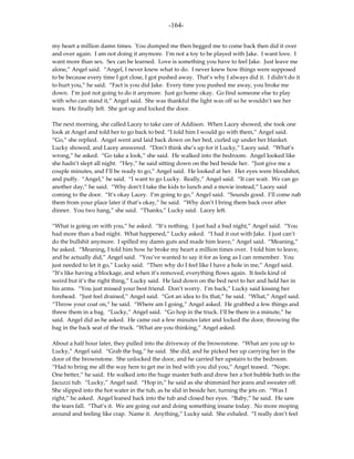 -164-

my heart a million damn times. You dumped me then begged me to come back then did it over
and over again. I am not doing it anymore. I’m not a toy to be played with Jake. I want love. I
want more than sex. Sex can be learned. Love is something you have to feel Jake. Just leave me
alone,” Angel said. “Angel, I never knew what to do. I never knew how things were supposed
to be because every time I got close, I got pushed away. That’s why I always did it. I didn’t do it
to hurt you,” he said. “Fact is you did Jake. Every time you pushed me away, you broke me
down. I’m just not going to do it anymore. Just go home okay. Go find someone else to play
with who can stand it,” Angel said. She was thankful the light was off so he wouldn’t see her
tears. He finally left. She got up and locked the door.

The next morning, she called Lacey to take care of Addison. When Lacey showed, she took one
look at Angel and told her to go back to bed. “I told him I would go with them,” Angel said.
“Go,” she replied. Angel went and laid back down on her bed, curled up under her blanket.
Lucky showed, and Lacey answered. “Don’t think she’s up for it Lucky,” Lacey said. “What’s
wrong,” he asked. “Go take a look,” she said. He walked into the bedroom. Angel looked like
she hadn’t slept all night. “Hey,” he said sitting down on the bed beside her. “Just give me a
couple minutes, and I’ll be ready to go,” Angel said. He looked at her. Her eyes were bloodshot,
and puffy. “Angel,” he said. “I want to go Lucky. Really,” Angel said. “It can wait. We can go
another day,” he said. “Why don’t I take the kids to lunch and a movie instead,” Lacey said
coming to the door. “It’s okay Lacey. I’m going to go,” Angel said. “Sounds good. I’ll come nab
them from your place later if that’s okay,” he said. “Why don’t I bring them back over after
dinner. You two hang,” she said. “Thanks,” Lucky said. Lacey left.

“What is going on with you,” he asked. “It’s nothing. I just had a bad night,” Angel said. “You
had more than a bad night. What happened,” Lucky asked. “I had it out with Jake. I just can’t
do the bullshit anymore. I spilled my damn guts and made him leave,” Angel said. “Meaning,”
he asked. “Meaning, I told him how he broke my heart a million times over. I told him to leave,
and he actually did,” Angel said. “You’ve wanted to say it for as long as I can remember. You
just needed to let it go,” Lucky said. “Then why do I feel like I have a hole in me,” Angel said.
“It’s like having a blockage, and when it’s removed, everything flows again. It feels kind of
weird but it’s the right thing,” Lucky said. He laid down on the bed next to her and held her in
his arms. “You just missed your best friend. Don’t worry. I’m back,” Lucky said kissing her
forehead. “Just feel drained,” Angel said. “Got an idea to fix that,” he said. “What,” Angel said.
“Throw your coat on,” he said. “Where am I going,” Angel asked. He grabbed a few things and
threw them in a bag. “Lucky,” Angel said. “Go hop in the truck. I’ll be there in a minute,” he
said. Angel did as he asked. He came out a few minutes later and locked the door, throwing the
bag in the back seat of the truck. “What are you thinking,” Angel asked.

About a half hour later, they pulled into the driveway of the brownstone. “What are you up to
Lucky,” Angel said. “Grab the bag,” he said. She did, and he picked her up carrying her in the
door of the brownstone. She unlocked the door, and he carried her upstairs to the bedroom.
“Had to bring me all the way here to get me in bed with you did you,” Angel teased. “Nope.
One better,” he said. He walked into the huge master bath and drew her a hot bubble bath in the
Jacuzzi tub. “Lucky,” Angel said. “Hop in,” he said as she shimmied her jeans and sweater off.
She slipped into the hot water in the tub, as he slid in beside her, turning the jets on. “Was I
right,” he asked. Angel leaned back into the tub and closed her eyes. “Baby,” he said. He saw
the tears fall. “That’s it. We are going out and doing something insane today. No more moping
around and feeling like crap. Name it. Anything,” Lucky said. She exhaled. “I really don’t feel
 