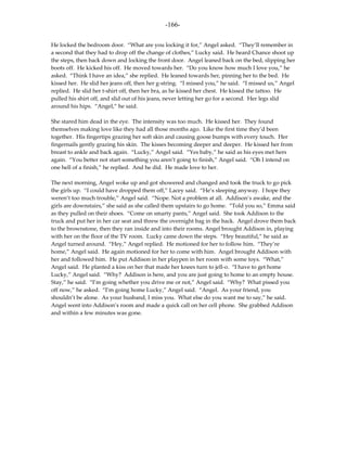 -166-

He locked the bedroom door. “What are you locking it for,” Angel asked. “They’ll remember in
a second that they had to drop off the change of clothes,” Lucky said. He heard Chance shoot up
the steps, then back down and locking the front door. Angel leaned back on the bed, slipping her
boots off. He kicked his off. He moved towards her. “Do you know how much I love you,” he
asked. “Think I have an idea,” she replied. He leaned towards her, pinning her to the bed. He
kissed her. He slid her jeans off, then her g-string. “I missed you,” he said. “I missed us,” Angel
replied. He slid her t-shirt off, then her bra, as he kissed her chest. He kissed the tattoo. He
pulled his shirt off, and slid out of his jeans, never letting her go for a second. Her legs slid
around his hips. “Angel,” he said.

She stared him dead in the eye. The intensity was too much. He kissed her. They found
themselves making love like they had all those months ago. Like the first time they’d been
together. His fingertips grazing her soft skin and causing goose bumps with every touch. Her
fingernails gently grazing his skin. The kisses becoming deeper and deeper. He kissed her from
breast to ankle and back again. “Lucky,” Angel said. “Yes baby,” he said as his eyes met hers
again. “You better not start something you aren’t going to finish,” Angel said. “Oh I intend on
one hell of a finish,” he replied. And he did. He made love to her.

The next morning, Angel woke up and got showered and changed and took the truck to go pick
the girls up. “I could have dropped them off,” Lacey said. “He’s sleeping anyway. I hope they
weren’t too much trouble,” Angel said. “Nope. Not a problem at all. Addison’s awake, and the
girls are downstairs,” she said as she called them upstairs to go home. “Told you so,” Emma said
as they pulled on their shoes. “Come on smarty pants,” Angel said. She took Addison to the
truck and put her in her car seat and threw the overnight bag in the back. Angel drove them back
to the brownstone, then they ran inside and into their rooms. Angel brought Addison in, playing
with her on the floor of the TV room. Lucky came down the steps. “Hey beautiful,” he said as
Angel turned around. “Hey,” Angel replied. He motioned for her to follow him. “They’re
home,” Angel said. He again motioned for her to come with him. Angel brought Addison with
her and followed him. He put Addison in her playpen in her room with some toys. “What,”
Angel said. He planted a kiss on her that made her knees turn to jell-o. “I have to get home
Lucky,” Angel said. “Why? Addison is here, and you are just going to home to an empty house.
Stay,” he said. “I’m going whether you drive me or not,” Angel said. “Why? What pissed you
off now,” he asked. “I’m going home Lucky,” Angel said. “Angel. As your friend, you
shouldn’t be alone. As your husband, I miss you. What else do you want me to say,” he said.
Angel went into Addison’s room and made a quick call on her cell phone. She grabbed Addison
and within a few minutes was gone.
 
