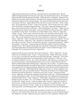 -167-

                                           Chapter 25

Angel pulled into the driveway in the taxi. She paid the driver and headed inside. She got
Addison changed and put her on her play mat to play, then made herself some tea. She couldn’t
believe that she’d done that the previous night. “What the hell was I thinking,” Angel said. She
had her tea and tried to figure herself out. Just after lunch, Angel put Addison down for her nap.
Angel had a long hot shower and got changed. The minute she had buttoned up her shirt, there
was a knock at the door. Angel walked into the hall and saw Lucky at the door. “What,” Angel
said. “So you ignored me,” he said. “Lucky, I can’t just stay. I have a home of my own,” Angel
said. He kissed her, leaning her against the door. “No Lucky,” Angel said slipping out of his
grasp. She cleaned up and he watched her. “What is the problem,” she asked. “Angel, why are
you trying to push everyone away again? I mean, you tell him off, then push me away. What’s
up with that,” Lucky asked. “Last night was a drunk mistake Lucky. That’s all,” Angel said.
“Really,” he said. “Yeah. Lucky, we went too far okay. We were both a little too drunk. I just
can’t okay. Whether I am here alone, or not, I am not going to be staying at your place,” Angel
said. “Why are you pushing me away? We weren’t that drunk,” Lucky said. “Just go home
Lucky,” Angel said. “Nope. Not until you let me do what I was trying to do yesterday,” he said.
“We’ll go tomorrow,” Angel said. “Fine. The girls are with their mom. I wanted to spend the
day with you,” he said. “Guess I’m not allowed a day alone,” Angel asked sarcasticaly. “What is
the problem,” Lucky asked. “Lucky, just because I told him off doesn’t mean that anything
changed with us. We’re still just friends right now remember? Getting back to the friendship
part of the relationship? We jumped a little too far ahead. I made a mistake last night. I was
vulnerable. Can’t we just leave it at that,” Angel asked.

Angel went and sat down on the sofa. He sat down beside her. “What,” Angel said. “As your
friend, you are acting like a goof,” he said. “Just go home okay? I think I know how to handle
my own crap. I have been for years before you and I will years after,” Angel said. “Fact is, that
you handled things better when I was around and you damn well know it. Talk to me. I am
your friend remember,” he said. “Fine. Here’s the situation. My husband is a royal pain in the
ass and keeps trying to rush something that took 4 years to create. I slept with him, and now
think I would have been better off being alone,” Angel said. He was silent. “I would have been
better off getting through the whole Jake thing by myself. Jumping into bed with him, not that it
wasn’t good, but it was rushing something. Should have taken my time with the husband don’t
you think,” Angel said. “What happened last night wasn’t a screw up. We got caught up in all
the old memories, and a few too many martinis. That doesn’t mean that it was a mistake Angel.
We didn’t just fuck for the hell of it. I made love to my wife,” he said. “You got me drunk
Lucky,” Angel said. He kissed her, leaning her onto her back on the sofa. “And the goosebumps
are part of the hangover right,” he said. He kissed her again. He wrapped his arms around her
and laid his body on hers. “Stop,” Angel said. “What Angel? Going to lie to me and tell me the
feelings are gone,” he asked. “No. I can’t breathe,” Angel said. He backed off, and she got up
from the sofa. “Angel,” he said. “I said no rushing Lucky. I meant it,” Angel said. He got up
from the sofa. “I really just want to be alone today,” Angel said. He shook his head. “You are
being such a pain in the ass,” he said. “Lucky, can we not just have a nice evening without
screwing around? Is that bloody possible,” Angel said. She poured herself some V8 splash juice.

Jake laid on his bed. He was racking his brain to figure out what to do. He couldn’t just let
Lucky win. He couldn’t let her choose him. He sat, trying to figure out why he did the things he
did. Maybe she was right. Maybe he really just wanted to win the competition. Maybe he just
 