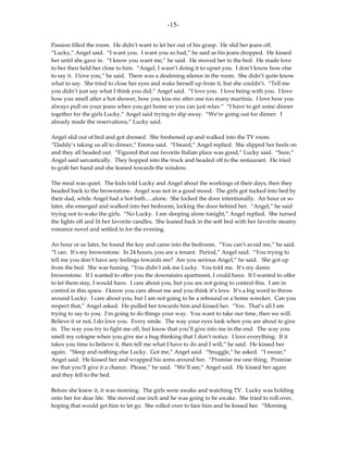-15-

Passion filled the room. He didn’t want to let her out of his grasp. He slid her jeans off.
“Lucky,” Angel said. “I want you. I want you so bad,” he said as his jeans dropped. He kissed
her until she gave in. “I know you want me,” he said. He moved her to the bed. He made love
to her then held her close to him. “Angel, I wasn’t doing it to upset you. I don’t know how else
to say it. I love you,” he said. There was a deafening silence in the room. She didn’t quite know
what to say. She tried to close her eyes and wake herself up from it, but she couldn’t. “Tell me
you didn’t just say what I think you did,” Angel said. “I love you. I love being with you. I love
how you smell after a hot shower, how you kiss me after one too many martinis. I love how you
always pull on your jeans when you get home so you can just relax.” “I have to get some dinner
together for the girls Lucky,” Angel said trying to slip away. “We’re going out for dinner. I
already made the reservations,” Lucky said.

Angel slid out of bed and got dressed. She freshened up and walked into the TV room.
“Daddy’s taking us all to dinner,” Emma said. “I heard,” Angel replied. She slipped her heels on
and they all headed out. “Figured that our favorite Italian place was good,” Lucky said. “Sure,”
Angel said sarcastically. They hopped into the truck and headed off to the restaurant. He tried
to grab her hand and she leaned towards the window.

The meal was quiet. The kids told Lucky and Angel about the workings of their days, then they
headed back to the brownstone. Angel was not in a good mood. The girls got tucked into bed by
their dad, while Angel had a hot bath….alone. She locked the door intentionally. An hour or so
later, she emerged and walked into her bedroom, locking the door behind her. “Angel,” he said
trying not to wake the girls. “No Lucky. I am sleeping alone tonight,” Angel replied. She turned
the lights off and lit her favorite candles. She leaned back in the soft bed with her favorite steamy
romance novel and settled in for the evening.

An hour or so later, he found the key and came into the bedroom. “You can’t avoid me,” he said.
“I can. It’s my brownstone. In 24 hours, you are a tenant. Period,” Angel said. “You trying to
tell me you don’t have any feelings towards me? Are you serious Angel,” he said. She got up
from the bed. She was fuming. “You didn’t ask me Lucky. You told me. It’s my damn
brownstone. If I wanted to offer you the downstairs apartment, I could have. If I wanted to offer
to let them stay, I would have. I care about you, but you are not going to control this. I am in
control in this space. I know you care about me and you think it’s love. It’s a big word to throw
around Lucky. I care about you, but I am not going to be a rebound or a home wrecker. Can you
respect that,” Angel asked. He pulled her towards him and kissed her. “Yes. That’s all I am
trying to say to you. I’m going to do things your way. You want to take our time, then we will.
Believe it or not, I do love you. Every smile. The way your eyes look when you are about to give
in. The way you try to fight me off, but know that you’ll give into me in the end. The way you
smell my cologne when you give me a hug thinking that I don’t notice. I love everything. If it
takes you time to believe it, then tell me what I have to do and I will,” he said. He kissed her
again. “Sleep and nothing else Lucky. Got me,” Angel said. “Snuggle,” he asked. “I swear,”
Angel said. He kissed her and wrapped his arms around her. “Promise me one thing. Promise
me that you’ll give it a chance. Please,” he said. “We’ll see,” Angel said. He kissed her again
and they fell to the bed.

Before she knew it, it was morning. The girls were awake and watching TV. Lucky was holding
onto her for dear life. She moved one inch and he was going to be awake. She tried to roll over,
hoping that would get him to let go. She rolled over to face him and he kissed her. “Morning
 