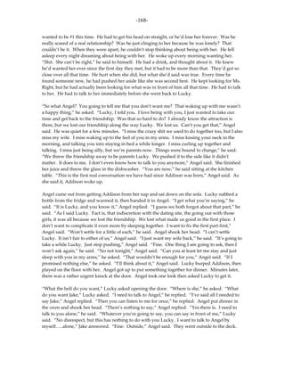 -168-

wanted to be #1 this time. He had to get his head on straight, or he’d lose her forever. Was he
really scared of a real relationship? Was he just clinging to her because he was lonely? That
couldn’t be it. When they were apart, he couldn’t stop thinking about being with her. He fell
asleep every night dreaming about being with her. He woke up every morning wanting her.
“Shit. She can’t be right,” he said to himself. He had a drink, and thought about it. He knew
he’d wanted her ever since the first day they met, but it had to be more than that. They’d got so
close over all that time. He hurt when she did, but what she’d said was true. Every time he
found someone new, he had pushed her aside like she was second best. He kept looking for Ms.
Right, but he had actually been looking for what was in front of him all that time. He had to talk
to her. He had to talk to her immediately before she went back to Lucky.

“So what Angel? You going to tell me that you don’t want me? That waking up with me wasn’t
a happy thing,” he asked. “Lucky, I told you. I love being with you, I just wanted to take our
time and get back to the friendship. Was that so hard to do? I already know the attraction is
there, but we lost our friendship along the way Lucky. We lost us. Can’t you get that,” Angel
said. He was quiet for a few minutes. “I miss the crazy shit we used to do together too, but I also
miss my wife. I miss waking up to the feel of you in my arms. I miss kissing your neck in the
morning, and talking you into staying in bed a while longer. I miss curling up together and
talking. I miss just being silly, but we’re parents now. Things were bound to change,” he said.
“We threw the friendship away to be parents Lucky. We pushed it to the side like it didn’t
matter. It does to me. I don’t even know how to talk to you anymore,” Angel said. She finished
her juice and threw the glass in the dishwasher. “You are now,” he said sitting at the kitchen
table. “This is the first real conversation we have had since Addison was born,” Angel said. As
she said it, Addison woke up.

Angel came out from getting Addison from her nap and sat down on the sofa. Lucky nabbed a
bottle from the fridge and warmed it, then handed it to Angel. “I get what you’re saying,” he
said. “It is Lucky, and you know it,” Angel replied. “I guess we both forgot about that part,” he
said. “As I said Lucky. Fact is, that indiscretion with the dating site, the going out with those
girls, it was all because we lost the friendship. We lost what made us good in the first place. I
don’t want to complicate it even more by sleeping together. I want to fix the first part first,”
Angel said. “Won’t settle for a little of each,” he said. Angel shook her head. “I can’t settle
Lucky. It isn’t fair to either of us,” Angel said. “I just want my wife back,” he said. “It’s going to
take a while Lucky. Just stop pushing,” Angel said. “Fine. One thing I am going to ask, then I
won’t ask again,” he said. “No not tonight,” Angel said. “Can you at least let me stay and just
sleep with you in my arms,” he asked. “That wouldn’t be enough for you,” Angel said. “If I
promised nothing else,” he asked. “I’ll think about it,” Angel said. Lucky burped Addison, then
played on the floor with her. Angel got up to put something together for dinner. Minutes later,
there was a rather urgent knock at the door. Angel took one look then asked Lucky to get it.

“What the hell do you want,” Lucky asked opening the door. “Where is she,” he asked. “What
do you want Jake,” Lucky asked. “I need to talk to Angel,” he replied. “I’ve said all I needed to
say Jake,” Angel replied. “Then you can listen to me for once,” he replied. Angel put dinner in
the oven and shook her head. “There’s nothing to say,” Angel replied. “Yes there is. I need to
talk to you alone,” he said. “Whatever you’re going to say, you can say in front of me,” Lucky
said. “No disrespect, but this has nothing to do with you Lucky. I want to talk to Angel by
myself…..alone,” Jake answered. “Fine. Outside,” Angel said. They went outside to the deck.
 