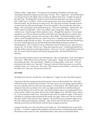 -169-

“What is it Jake,” Angel asked. “I’m going to say something I should have said years ago.
Something I should have figured out years ago,” he said. “Fine,” Angel said. “All that time that I
was trying to find my Ms. Right, what I wanted was right in front of me. I couldn’t see past all
the other crap. The things that I wanted so much from those other girls was what you already
had. I didn’t see it. I couldn’t. I never was the smartest guy, but I never thought I could have
been that stupid. We got along on so many levels. We were good as friends, amazing as lovers,
we knew how the other person thought. We had fun together. We even liked the same damn
things. All I could grasp was the mind-blowing sex. That’s all I could figure. All that time, and
what I wanted was right there. That’s why I think I kept coming back. I didn’t think I was
worthy of you. I kept trying to find a duplicate of you. I thought that somehow, I wasn’t good
enough for you. That you deserved someone who hadn’t gone through divorce, someone who
had an amazing family, someone who was close to their family. The dumbest thing is I didn’t
realize it until I thought I had lost you. I don’t know how I could have been that blind,” he said.
He looked at Angel and she was quiet. “I’m sorry I never noticed all the times that I should have.
I’m sorry I looked right past you and did all those horrible things to break your heart in a
thousand pieces. Fact is, until now I never realized how much I really love you. How much you
mean to me. I’m an idiot. I know I am. Please don’t push me away. I would understand if you
did after all the crap I put you through, but please. I love you,” he said. Angel blinked and a tear
fell. He went to walk towards her and she got up going inside. She locked herself in her
bedroom.

Jake came inside, trying to talk her out of the bedroom. She was dead silent. Lucky had Addison
in his arms. “What did you do now Einstein,” Lucky asked. “Angel,” he said as he leaned his
head against the door. She said nothing. “Maybe you should go Jake,” Lucky said. “I am not
leaving until she talks to me,” Jake said. “Seriously, when she’s that damn quiet, you could be
waiting a while. Go,” Lucky said. “No Lucky. This is about my life and hers. I can’t leave until
she talks to me,” Jake said. He got a text on his cell:

GO HOME

He looked at it, then left. Just like that. He walked out. “Angel,” he said. She didn’t respond.

Angel sat on the floor staring out her perfect picture window at the beautiful view. He’d said
what she’d always wanted to hear from him. The only way he was ever going to get her back in
any way, and she wasn’t sure if he was only saying it, or if he meant it. She couldn’t speak. Her
husband, whom she was totally in love with, was right outside that door with their baby girl.
The man she’d been in love with for years, and finally had given up on, was professing his love
to her and she couldn’t even speak. She was the world’s biggest wuss. She didn’t know what to
do. It was a crap shoot either way. If she stayed with Lucky, he could do it again. If she stayed
with Jake, he could get scared and pull all the crap all over again. Either way, she was screwed.
She drew herself a bath and put in her earphones. She closed her eyes and tried to figure it out.
She said a little prayer hoping for assistance. After an hour and a bit, she slid out of the tub,
draining it and went into the bedroom with her towel wrapped around her.

Laying on the bed, was a tray with dinner and a single rose. He’d locked the door so she could
be alone….. or did he? Angel slid her earphones out and sat down on the bed, having her dinner.
She heard no noise in the TV room. She finished dinner, then came out and did the dishes.
 