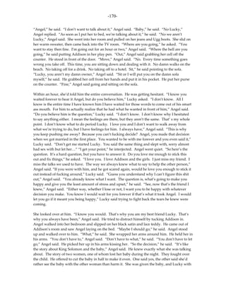 -170-

“Angel,” he said. “I don’t want to talk about it,” Angel said. “Baby,” he said. “No Lucky,”
Angel replied. “As soon as I put her to bed, we’re talking about it,” he said. “No we aren’t
Lucky,” Angel said. She went into her room and pulled on her jeans and Ugg boots. She slid on
her warm sweater, then came back into the TV room. “Where are you going,” he asked. “You
want to stay then fine. I’m going out for an hour or two,” Angel said. “Where the hell are you
going,” he said putting Addison in her play pen. “Out,” Angel said grabbing her cell off the
counter. He stood in front of the door. “Move,” Angel said. “No. Every time something goes
wrong you take off. This time, you are sitting down and dealing with it. No damn walks on the
beach. No taking off for a drink. No taking off to a hotel. Sit,” he said pointing to the sofa.
“Lucky, you aren’t my damn owner,” Angel said. “Sit or I will put you on the damn sofa
myself,” he said. He grabbed her cell from her hands and put it in his pocket. He put her purse
on the counter. “Fine,” Angel said going and sitting on the sofa.

Within an hour, she’d told him the entire conversation. He was getting hesitant. “I know you
waited forever to hear it Angel, but do you believe him,” Lucky asked. “I don’t know. All I
know is the entire time I have known him I have waited for those words to come out of his smart
ass mouth. For him to actually realize that he had what he wanted in front of him,” Angel said.
“Do you believe him is the question,” Lucky said. “I don’t know. I don’t know why I hesitated
to say anything either. I mean the feelings are there, but they aren’t the same. That’ s my whole
point. I don’t know what to do period Lucky. I love you and I don’t want to walk away from
what we’re trying to do, but I have feelings for him. I always have,” Angel said. “This is why
you keep pushing me away? Because you can’t fucking decide? Angel, you made that decision
when we got married in the first place. You wanted to be with me forever and you even said it,”
Lucky said. “Don’t get me started Lucky. You said the same thing and slept with, sorry almost
had sex with but let her…” “I get your point,” he interjected. Angel went quiet. “So here’s the
question. It’s a hard question, but you have to answer it. Do you love me enough to stick this
out and fix things,” he asked. “I love you. I love Addison and the girls. I just miss my friend. I
miss the talks we used to have. The way we always knew what to say to help the other person,”
Angel said. “If you were with him, and he got scared again, would he love you enough to stick it
out instead of fucking around,” Lucky said. “Guess you understand why I can’t figure this shit
out,” Angel said. “You already know what I want. The question is, what’s going to make you
happy and give you the least amount of stress and upset,” he said. “See, now that’s the friend I
knew,” Angel said. “Either way, whether I lose or not, I want you to be happy with whatever
decision you make. You know I would wait for you forever if that’s what it took Angel. I would
let you go if it meant you being happy,” Lucky said trying to fight back the tears he knew were
coming.

She looked over at him. “I know you would. That’s why you are my best friend Lucky. That’s
why you always have been,” Angel said. He tried to distract himself by tucking Addison in.
Angel walked into her bedroom and slipped on her black satin and lace teddy. He came out of
Addison’s room and saw Angel laying on the bed. “Maybe I should go,” he said. Angel stood
up and walked over to him. “What,” he said. She wrapped her arms around him. He held her in
his arms. “You don’t have to,” Angel said. “Don’t have to what,” he said. “You don’t have to let
go,” Angel said. He picked her up in his arms kissing her. “So the decision,” he said. “It’s like
the story about King Solomon and the baby,” Angel said. He knew exactly what she was talking
about. The story of two women, one of whom lost her baby during the night. They fought over
the child. He offered to cut the baby in half to make it even. One said yes, the other said she’d
rather see the baby with the other woman than harm it. She was given the baby, and Lucky with
 
