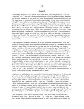 -172-

                                           Chapter 26

The next day, Angel and Lucky got up. Angel fed Addison, then Lucky took over. “You sure,”
Angel said. “Go,” Lucky said. She left and went for her jog like she’d used to before. She had to
get her back. She had to get back to the way things were before she was going through all of this.
She wasn’t gone for more than 15 minutes when she saw Jake. He was sitting out on the beach.
“Angel,” he said. “What are you doing out here this early,” Angel asked. She took one look at
him and answered her own question. “Angel,” he asked. She closed her eyes and took a deep
breath. She would have to face this today. The last thing she really wanted to do, but she didn’t
have a choice. “Tell me you aren’t staying with him. Please baby,” he said. “Jake, I don’t think
you realize what you said last night. I really don’t,” Angel said. He got up. “I do Angel. I know
exactly what I said. It’s something I should have said a million years ago. I should have seen it
forever ago. I don’t want to be without you. I don’t want to lose you. I won’t be the same man
without you,” he said. “No you won’t. You’ll go back to screwing women left right and center
and forget you ever knew me Jake,” Angel said. “I won’t. You’re not that easy to forget. Trust
me,” he said.

“Jake, why now? You know I’m married. I can’t just walk away from a marriage. If you aren’t
telling me the truth and you’re just saying it to get me away from Lucky, I don’t know if I can go
through it again. I don’t know if I can sit there and have you do all that harm over and over
again. I don’t know if I can ever recover if I have to live through that again,” Angel said. “You
won’t have to. I can’t do it anymore. I miss you when you aren’t around. I miss having you
with me. I miss watching a stupid movie and you making silly comments to make me laugh. I
miss the way you run your fingers through my hair when you think I’m sleeping. I can’t go
without it,” he said. “You can understand why I am hesitating can’t you,” Angel said. “I can,
but I can make you a promise that there won’t be any more pain. I can promise you there won’t
be any other women other than you and Addy. I promise,” he said. “Jake,” Angel said. She
refused to slip her sunglasses off. Thank goodness for that. He went to slide her sunglasses off,
and she pushed them back on. “I have to get back. Lucky will be worried,” Angel said. “Fuck
him. Come with me. Please baby. Please,” he said. “I have to get back to Addison Jake,” Angel
said. “Fine. Tomorrow morning, I am picking you both up. I won’t take no for an answer.
10am,” he said. “Jake,” Angel said. “Go,” he replied. He kissed her one last time and headed for
his car. Angel turned back and ran back towards the house.

Angel came in, grabbed some juice and guzzled it before hopping in the shower. By the time she
got out of the shower, the house was quiet. She came out in her towel. “Where’s Addison,”
Angel asked as she saw Lucky reading on the sofa. “With Raven. What’s this,” Lucky asked
holding up her notebook. “Something I started a million years ago. I wanted to be a writer a
long time ago. Was a story I was writing,” Angel said. “Then what’s it doing out,” he asked.
“Tried to start writing again,” Angel said. She went back into the bedroom and got changed. She
pulled on her shirt and jeans and cowboy boots as per Lucky’s request. She came out and he was
flipping the page. “It’s really nothing. You don’t have to read it,” Angel said. Her hair was
done, makeup on and she grabbed her purse. “So where are we going,” Angel said. “You’ll see,”
he said bringing the book with him. “Just leave the book,” Angel said. “Nope,” he replied.

They pulled into a ranch an hour or so out of town. “Hey there Lucky,” a man said as they
hopped out of the truck. “This must be Angel.” “Hi,” Angel said. “They’re out back. Follow
me,” he said. They walked into the back following the man. Angel saw two white horses. She
 