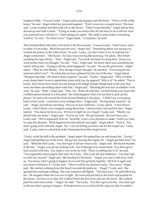 -173-

laughed a little. “I swear Lucky,” Angel said as she hopped onto the horse. “Prince on the white
horse,” he said. Angel rolled her eyes and laughed. “Trail’s yours for a couple hours,” the man
said. Lucky nodded and they took off on the horses. “Didn’t mean literally,” Angel said as they
slowed up and took a break. “Trying to make you realize that all you have to do is tell me what
you want and you will have it. I hate seeing you upset. The smile is what makes everything
worth it,” he said. “So what’s next,” Angel asked. “A surprise,” he said.

They finished their ride, then went back to the brownstone. “I swear Lucky. I don’t know what
to make of you today. What has got into you,” Angel said. “Something about you saying you
wanted the prince on the white horse,” he said. Lucky, you don’t have to try to impress me,”
Angel commented. “Oh I know. So, how was your jog this morning,” he asked. She’d been
avoiding the topic all day. “Fine,” Angel said. “You took one heck of a long time. Guess you
went further than you thought,” he said. “Yep,” Angel said. He knew there was something she
wasn’t telling him. “Going to tell me what happened,” he said. “So are the girls home,” Angel
asked. “They’re with Mandy. Nice change of topic though,” he retorted. “You bumped into
someone didn’t you?” “So what did you have planned for the rest of the day,” Angel asked.
“Bumped into Jake. Oh what a damn surprise,” he said. “Lucky,” Angel said. “Why is it that
every damn time I want to spend time alone with you, he appears? Why is it,” he asked. “Fact is
Lucky, that I know how much you are trying to fix things and get things back to the way they
were, but there are feelings there with him,” Angel said. “Meaning the true test of whether I will
wait,” he said. “Stop,” Angel said. “Fine. Go. Walk off with him. Let him break your heart into
a million pieces instead of a thousand. See what happens when I’m not here to pick up the
pieces,” he said as he turned the truck around heading to her place. “I didn’t say I was going
back to him Lucky. I said there were feelings there,” Angel said. “No big damn surprise,” he
said. “Angel, just tell me one thing. Are you in love with him,” Lucky asked. “I don’t know
Lucky. I don’t think I ever stopped caring about him. I always had a soft spot for him,” Angel
replied. “You know he loves you. If I have to fight for you Angel,” Lucky said. “Maybe you
should take me home,” Angel said. “You’re my wife. We got married. He can’t have you,”
Lucky said. “We’re separated, first off. Secondly, it isn’t your decision to make. I told you I had
to make the decision. What happened to that attitude last night,” Angel asked. “Fuck it. You
aren’t going to be with him Angel. No. I am not letting you leave me for his stupid ass,” Lucky
said. Lucky came to a dead halt at the Oceanside hotel that Angel loved.

“Lucky, what the hell is the problem,” Angel asked. He parked the car and kissed her. “Lucky,”
Angel said getting out of the truck. He got out, turning the engine off. “Angel, get back here,” he
said. “What the hell Lucky. You don’t get to tell me what to do,” Angel said. She heard thunder
in the sky. “Angel, you are my fucking wife. Get it through your damn head. You don’t get to
fuck around with him. You made a vow to be my wife. There is nothing else to it,” he said.
“You signed the damn papers that said I do Lucky. This is my life and Addison’s. You don’t get
to order me around,” Angel said. She headed for the beach. “Angel, you can’t walk away from
us. You know what’s going to happen if you and him get back together. He’ll do it again and
you damn well know it,” Lucky said. “Then it will be my decision Lucky. Not yours,” Angel
said. She started walking down the beach towards the pathway. “Angel,” Lucky said. She
ignored him and kept walking. The rain started to fall lightly. “Get back here,” he said following
her. He stopped when she was out of sight. He went and got back in the truck and headed for
the house. An hour or so later, she walked down the driveway and saw the truck. She walked
past him and went inside. “Angel,” he said. “No Lucky. You don’t get to do this. You don’t get
to tell me what’s going to happen. If I had known you would pull the crap you did, I wouldn’t
 