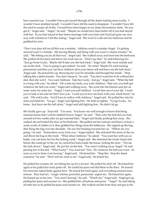 -174-

have married you. I wouldn’t have put myself through all the damn fucking stress Lucky. I
wouldn’t have doubted myself. I wouldn’t have felt the need to disappear. I wouldn’t have felt
the need to escape all of this. I would have been happy in my damn brownstone alone. Do you
get it,” Angel said. “Angel,” he said. “Maybe we would have been better off if you had stayed
with her. If you had stayed in that damn marriage with your kids and I had just gone my own
way with whomever I felt like dating,” Angel said. She went to walk into her bedroom and he
grabbed her arm.

“Don’t you dare tell me all this was a mistake. Addison wasn’t a mistake Angel. Us getting
married wasn’t a mistake. Me leaving Mandy and being with you wasn’t a damn mistake,” he
said. “Me letting you do all that was,” Angel said. She walked away and went into the bedroom.
She pulled off her jeans and threw her track suit on. “Don’t say that,” he said following her.
“Just go home Lucky. Maybe she’ll take you the fuck back,” Angel said. She went outside and
sat on the deck. “You’re going to get soaked,” he said. “So what? Maybe I’ll catch fucking
pneumonia and then you can have Addison all to your damn self and leave me the hell alone,”
Angel said. He picked her up, throwing her over his shoulder and brought her inside. “Stop
talking like a damn lunatic. You don’t mean it,” he said. “You don’t want her to be without her
dad, then she won’t. You want Addison. Take her Lucky. Just go,” Angel said. “What the hell
is wrong with you,” he asked. “He wants my body, you want Addison. That way you both get
whatever the hell you want,” Angel said walking away. She went into the kitchen and put on
some water for some tea. “Angel, I want you and Addison. I want him out of your life. I want
you to look at me and see that I love you. I want you to love me back with your whole heart,” he
said. “Oh well Lucky. You’ll have to suffice with Addison,” Angel said. He pulled her into his
arms and held her. “Let go,” Angel said fighting him. He held on tighter. “Let go Lucky. Go
home. Just leave me the hell alone,” Angel said still fighting him. He didn’t let go.

She finally gave up. Tears fell. “I’m sorry. You know me well enough to know that being
married means that I will be faithful forever Angel,” he said. “Then why the hell did you fuck
around not two weeks after we got married then,” Angel said finally pushing him away. She
walked off and locked the door of her bedroom. She pulled out her suitcase and threw at least a
week worth of clothes in it, then grabbed her things from the bathroom. She zipped up the bag,
then flung the bag over her shoulder. He saw her heading towards her car. “Where are you
going,” he said. “Somewhere away from you,” Angel replied. She unlocked the doors to the car
and threw her bag in the trunk. “What about Addison,” he asked. “You want her with you so
badly, you can have her for the fucking week,” Angel said. She slammed the trunk closed and
before she could get in the car, he carried her back inside the house, locking the door. “Put me
the fuck down,” Angel said. He put her on the bed. “You aren’t walking away Angel,” he said
pinning her to the bed. “What Lucky? You want me? Fine. Do whatever the hell you want. As
soon as you’re done, I am leaving,” Angel said. He kissed her. “Stop this. Stop the damn
craziness,” he said. “Don’t tell me what to do,” Angel said. He kissed her.

He pulled her sweater off, not letting her up for a second. He pulled his shirt off. He kissed her
again as he pulled her track pants off. He undid his jeans and slid them to the floor. He leaned
his muscular naked body against hers. He kissed her hard again, and everything seemed more
intense. They had sex – rough, intense, powerful, passionate, urgent sex. He kissed her again.
He leaned up on his arm. “You aren’t leaving,” he said. “Watch me,” Angel said. Angel got up,
pulling her jeans and sweater on. She grabbed her cell phone and purse. “Angel,” he said taking
off after her as he pulled his jeans and sweater on. She walked out the front door and got in the
 
