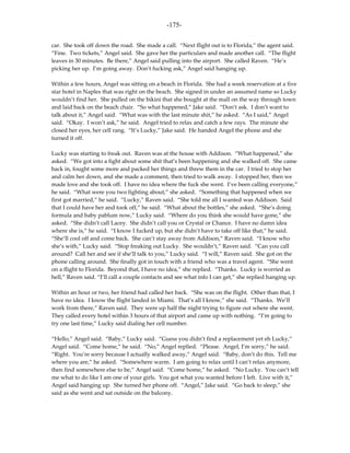-175-

car. She took off down the road. She made a call. “Next flight out is to Florida,” the agent said.
“Fine. Two tickets,” Angel said. She gave her the particulars and made another call. “The flight
leaves in 30 minutes. Be there,” Angel said pulling into the airport. She called Raven. “He’s
picking her up. I’m going away. Don’t fucking ask,” Angel said hanging up.

Within a few hours, Angel was sitting on a beach in Florida. She had a week reservation at a five
star hotel in Naples that was right on the beach. She signed in under an assumed name so Lucky
wouldn’t find her. She pulled on the bikini that she bought at the mall on the way through town
and laid back on the beach chair. “So what happened,” Jake said. “Don’t ask. I don’t want to
talk about it,” Angel said. “What was with the last minute shit,” he asked. “As I said,” Angel
said. “Okay. I won’t ask,” he said. Angel tried to relax and catch a few rays. The minute she
closed her eyes, her cell rang. “It’s Lucky,” Jake said. He handed Angel the phone and she
turned it off.

Lucky was starting to freak out. Raven was at the house with Addison. “What happened,” she
asked. “We got into a fight about some shit that’s been happening and she walked off. She came
back in, fought some more and packed her things and threw them in the car. I tried to stop her
and calm her down, and she made a comment, then tried to walk away. I stopped her, then we
made love and she took off. I have no idea where the fuck she went. I’ve been calling everyone,”
he said. “What were you two fighting about,” she asked. “Something that happened when we
first got married,” he said. “Lucky,” Raven said. “She told me all I wanted was Addison. Said
that I could have her and took off,” he said. “What about the bottles,” she asked. “She’s doing
formula and baby pablum now,” Lucky said. “Where do you think she would have gone,” she
asked. “She didn’t call Lacey. She didn’t call you or Crystal or Chance. I have no damn idea
where she is,” he said. “I know I fucked up, but she didn’t have to take off like that,” he said.
“She’ll cool off and come back. She can’t stay away from Addison,” Raven said. “I know who
she’s with,” Lucky said. “Stop freaking out Lucky. She wouldn’t,” Raven said. “Can you call
around? Call her and see if she’ll talk to you,” Lucky said. “I will,” Raven said. She got on the
phone calling around. She finally got in touch with a friend who was a travel agent. “She went
on a flight to Florida. Beyond that, I have no idea,” she replied. “Thanks. Lucky is worried as
hell,” Raven said. “I’ll call a couple contacts and see what info I can get,” she replied hanging up.

Within an hour or two, her friend had called her back. “She was on the flight. Other than that, I
have no idea. I know the flight landed in Miami. That’s all I know,” she said. “Thanks. We’ll
work from there,” Raven said. They were up half the night trying to figure out where she went.
They called every hotel within 3 hours of that airport and came up with nothing. “I’m going to
try one last time,” Lucky said dialing her cell number.

“Hello,” Angel said. “Baby,” Lucky said. “Guess you didn’t find a replacement yet eh Lucky,”
Angel said. “Come home,” he said. “No,” Angel replied. “Please. Angel, I’m sorry,” he said.
“Right. You’re sorry because I actually walked away,” Angel said. “Baby, don’t do this. Tell me
where you are,” he asked. “Somewhere warm. I am going to relax until I can’t relax anymore,
then find somewhere else to be,” Angel said. “Come home,” he asked. “No Lucky. You can’t tell
me what to do like I am one of your girls. You got what you wanted before I left. Live with it,”
Angel said hanging up. She turned her phone off. “Angel,” Jake said. “Go back to sleep,” she
said as she went and sat outside on the balcony.
 