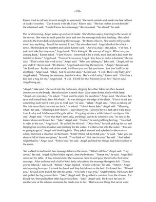 -176-

Raven tried to call and it went straight to voicemail. She went outside and made one last call out
of Lucky’s earshot. “Can I speak with Ms. Hart,” Raven said. “She has on her do not disturb,”
the attendant said. “Could I leave her a message,” Raven asked. “Go ahead,” he said.

The next morning, Angel woke up and went inside. She’d fallen asleep listening to the sound of
the waves. She went to walk past the desk and saw the message indicator flashing. She called
down to the front desk and picked up the message. “It’s from a Raven. She said to tell you she
won’t say anything. To call her around 11am,” the attendant said. Angel checked her clock –
10:45. She blocked the number and called Raven’s cell. “Are you okay,” she asked. “I’m fine. I
just can’t take him anymore,” Angel said. “He’s losing it. He was up all night. When are you
coming back,” Raven asked. “I don’t know. I reserved it for a week, but I just can’t deal with the
bullshit at home,” Angel said. “You can’t run away Angel. You have to make a decision,” Raven
said. “That’s what this week is for,” Angel said. “Who you talking to,” Jake said. “Angel, tell me
you didn’t,” Raven said. “It’s Raven,” Angel said covering the receiver. “Angel,” Raven said.
“As I told you. By the end of the week, I will text you and let you know. Just don’t tell Lucky
anything,” Angel said. “Okay. Just be careful okay,” Raven said. “I will. How’s my baby girl,”
Angel asked. “Missing her mommy, but she’s okay. She’s with Lucky,” Raven said. “Give her a
kiss and a hug for me,” Angel said. “I will. I’ll tell her that Mommy loves her,” Raven said.
Angel hung up.

“Angel,” Jake said. She went into the bathroom, slipping her other bikini on, then headed
downstairs to the beach. She relaxed on a beach chair. Jake came down a little while later.
“Angel, are you okay,” he asked. “I just want to enjoy the sunshine,” Angel said. She closed her
eyes and leaned back, then felt shade. He was sitting on the edge of the chair. “I have to ask you
something and I don’t want you to freak out,” he said. “What,” Angel said. “Does us taking off
like this mean that you want me back,” he asked. “I don’t know Jake,” Angel said. “Meaning
what,” he said. “Meaning I don’t know. I care about you. I always have, I just can’t walk away
from Lucky and Addison and the girls either. It’s going to take a while before I can figure this
out,” Angel said. “Now that that’s been said, anything I can do to convince you,” he said as he
leaned down and kissed her. “Jake,” Angel said. “Come,” he said grabbing her bag. “I wanted
to relax in the sun,” Angel said. He pulled his shirt off. “Okay then,” he said picking her up and
flinging her over his shoulder and running for the water. He threw her into the water. “You are
so going to get it,” Angel said dunking him. They joked around and splashed in the water a
while, then took a breather on the beach. “Didn’t think I’d do it did you,” he said. “Jake, you are
always full of damn surprises,” he said. “You think so? Got one for you,” he said. “And what
might that be,” Angel said. “Follow me,” he said. Angel grabbed her things and followed her to
the room.

She walked in and found two massage tables in the room. “What’s all this,” Angel said. “Lay
down,” he said. Angel slid her bikini top off, then the bottoms. “Tempt me,” he said. Angel laid
down on the table. A few minutes later the masseuse came in and gave them both a hot stone
massage. After an hour and a half of total body relaxation, the massage therapists left. “Guess
you’re relaxed,” Jake said. “Mmm,” Angel replied. “Come with me,” he said. “Where,” Angel
said opening her eyes. He took her hand and they laid down on the bed. He kissed her. “Missed
you,” he said as he pulled her into his arms. “You sure it was you,” Angel replied. He kissed her
and pulled her leg around him. “Jake,” Angel said. He grabbed a condom from the drawer. He
kissed her, then pulled her other leg around him. “Jake,” Angel said. He kissed her and in
another one of his intense moments, he made love to her. That was one thing that never went
 