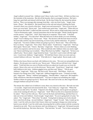 -179-

                                            Chapter 27

Angel walked in around 7am. Addison wasn’t there, Lucky wasn’t there. All that was there was
the reminder of the memories. She did all the laundry, then re-arranged furniture. She had a
long, hot, quiet bath and relaxed with her book. By the time Friday hit, she turned her phone
back on. There was message after message from Jake – only one from Lucky. “Angel, come
home. Please.” She deleted it. She leaned back on the sofa and relaxed, finishing her book.
Around 4, there was a knock at the door. Angel went and answered it. “Nice of you to let me
know you were back,” Raven said. “Just wanted some quiet time,” Angel said. “When did you
take off from that hotel? I called and Jake answered,” Raven said as Angel made them some tea.
“I left on Wednesday night. I stayed somewhere else for the last night. I think I finally figured
out the answer,” Angel said. “And? Don’t keep me in suspense,” Raven said. “I decided
neither,” Angel said. “You did what? What the hell were in those drinks you were drinking
Angel? You’re talking crazy,” Raven said. “Nope. The decision with the least stress involved.
No more Jake and his crap and womanizing, no more Lucky and his indecision. It’s perfect,”
Angel said. “You know neither of them are going to go for it,” Raven said. “They will if they
have no choice,” Angel said. “Now what,” Raven asked. “Could move,” Angel said. “Don’t go
there again,” Raven said. “I know. Bad idea,” Angel said. “I know where you were thinking
and it’s too expensive and too far away. Who would look after Addison when you need a night
out,” Raven said being way to realistic. “Okay Miss burst my bubble,” Angel said. “So have you
called Lucky,” Raven asked. Angel shook her head. “I just don’t want to deal with him right
now. I want to see Addison,” Angel replied. “If I told him I knew where you were and you
wanted Addison with you,” she asked. “If he falls for it,” Angel replied. Raven made a call.

Within a few hours, Raven was back with Addison in her arms. “He went out and grabbed extra
diapers. He also gave me a note for you,” Raven said. “Where did you tell him I was,” Angel
asked. “I told him that you were in Florida and that you asked me to grab your car from the
airport. Hence why your car is in the driveway,” Raven said. “Good move,” Angel said. Angel
held Addison in her arms. Addison giggled away and then said “Mama.” “Oh my god.
Addison,” Angel said. “Holy crap. Her first word,” Raven said. “Well Missy. Guess you
learned a few things since I left,” Angel said. Addison hugged her mom. “I missed you baby
girl,” Angel said. “Mama,” Addison said giggling. “Smooth talker,” Angel said. She laughed a
while with Raven, then Raven headed home. “You have to figure out something else Angel.
Neither of them are going to go for it,” Raven said. She went out to the car, then Angel fed and
changed Addison and put her to bed.

The minute she walked out of Addison’s room, there was a knock at the door. She took one look
– it was Jake. Angel went and answered the door. “Can I help you,” Angel said. “Where the
fuck did you take off to,” he asked. “I figured a few things out Jake, and no good was going to
come of me running off with you,” Angel said. “And? What was this oh so important decision,”
he asked. “That I can’t be with you. That I can’t do the back and forth thing, and that I have to
take care of me and Addison. Good enough,” Angel asked. “So you’re going back to Lucky,” he
asked. “No,” Angel said. “Then what,” he asked. “Going back to taking care of who should
have come first all along – me and Addison,” Angel said. “Angel,” he said. “Jake, I made up my
mind. I can’t be with you when I don’t know when you’re going to change your mind and go
back to your old self. I can’t be with Lucky, knowing that he is still in contact with the woman he
cheated on me with. This is my decision, and I am sticking to it,” Angel said. He leaned towards
her and she backed up. She knew that move. “One last time,” he said. “You’ve been saying that
 