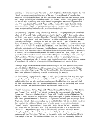 -180-

for as long as I have known you. Answer is no Jake,” Angel said. He leaned her against the wall.
“Angel, you know what the right decision is,” he said. “I do, and I made it,” Angel replied
sliding out from between his arms. She went and poured herself some tea, then sat down on the
sofa. “Angel, you know you should be with me. Just admit it,” he said. “Jake, quit the trying to
talk me into it act. I am doing what’s right for me,” Angel replied. He finally caught her in a
kiss. “You sure about that,” he asked. Angel nodded. He kissed her again, then slid onto the
sofa on top of her. “Try all you want, but the answer is no. I just can’t Jake,” Angel said. He
kissed her again, sliding his hands under her shirt and undoing her bra.

“Jake, seriously,” Angel said trying to slide away from him. “Thought you said you couldn’t be
talked into it,” he said. “Jake, I made a decision. Just let it go,” he said. “I don’t want to let you
go. Angel, I want us to be together. Please baby,” he said. He pulled her back into his arms and
kissed her. “Angel, I won’t walk away from you,” he said as he kissed her again. The deep kiss
gave her goose bumps. “I know you still want me Angel,” he said. “Jake,” Angel said. He
pulled her shirt off. “Jake, seriously,” Angel said. “Don’t deny it,” he said. He silenced her with
another kiss as he pulled his shirt off. She tried to hold back. He slid her jeans off. “Jake,” Angel
said trying again to slip out of his grasp. He picked her up, carrying her into the bed that they’d
been together in so many times before. He laid her down, dropping the remainder of her clothes
to the floor. He slid his jeans and boxers off and moved towards her. “Jake,” Angel said. He
grabbed a condom from her drawer. “You don’t need to prove to me that you think you’re right
Jake,” Angel said. “You know you love me. Why the hell are you ignoring it,” he asked.
“Because I made a decision Jake. It took me a long time to do and I don’t intend on going back on
it,” Angel said. He pulled her to him again and kissed her as she gave into her desires.

That night, Angel snuck out of bed as he lay there thinking he had won. She laid down on her
sofa with Addison. She fell asleep with her asleep on her chest. She dreamt of what Addison
would be like when she grew up. What she’d want from life. If she’d have any regrets. Who
she’d run to when the first of many broke her heart like they did her mom.

The next morning, Angel got up and got Jake to leave. “Jake, don’t come back okay. Last night
was goodbye,” Angel said. “No it wasn’t,” he said. “Yes it was Jake. Go,” Angel said as he
walked out the door and left. Angel gave Addison some breakfast then gave her a quick bath
and they got dressed for their day. Angel went to leave the house and saw a black truck pulling
into the driveway. She walked out towards her car like she hadn’t noticed.

“Angel,” Chance said. “What,” Angel said. “When did you get back,” he asked. “What do you
want Chance,” Angel replied. “He’s losing it you know. He knows you took off with Jake,”
Chance said. “Do you see Jake here Chance,” Angel said. “You left him there? Good one,” he
replied. “Chance, what the hell do you want,” Angel asked trying to get him out of her way. “I
want you to go and talk to him,” Chance said. “I’ll go when I am damn good and ready Chance,”
Angel said. “Angel, I think you should go and at least talk to him. Tell him you didn’t run down
there on a fuck fest with Jake,” Chance said. “Who the fuck are you to tell me what to do
Chance? You aren’t my damn father,” Angel said. “Angel, just go,” he said. “Better idea. Fuck
you,” Angel said. He grabbed her arm. “Why the hell do you have to be so damn difficult,”
Chance said. “Why the hell do you have to constantly stick your nose in where it doesn’t
belong,” Angel asked. He was inches away from her. “Why the hell can’t you ever do what you
are damn well told,” he replied. “Why do you always stick up for him,” Angel asked. He was
close enough to kiss her. “Because he damn well loves you. God only knows why the hell he
 