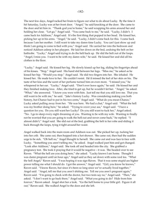 -182-

The next few days, Angel racked her brain to figure out what to do about Lucky. By the time it
hit Saturday, Lucky was at her front door. “Angel,” he said knocking at the door. She came to
the door and let him in. “Thank god you’re home,” he said wrapping his arms around her and
holding her close. “Let go,” Angel said. “You came back to me,” he said. “Lucky, I didn’t. I
came back for Addison,” Angel said. It’s the first thing that popped in her head. He kissed her,
picking her up in his arms. “Angel,” he said. “Lucky, I didn’t come back for this. I came back
because I am her mother. I still want to take my damn time Lucky. You can’t just show up and
think I am going to come to bed with you,” Angel said. He carried her into the bedroom and
noticed Addison asleep in her playpen. He laid her down on the bed, undoing the belt on her
bathrobe. “Lucky,” Angel said trying to do the belt back up. He slid the belt out of the loops.
“Angel, I miss you. I want to be with my damn wife,” he said. He kissed her and slid all his
clothes to the floor.

“Lucky,” Angel said. He kissed her leg. He slowly kissed up her leg, sliding his fingertips ahead
of his kisses. “Stop,” Angel said. His hand slid between her legs. “Miss me,” he asked as he
kissed her hip. “Would you stop,” Angel said. He slid two fingers into her. She inhaled. He
kissed her. He made love to her. He couldn’t resist. He’d missed the feel of her skin on his. The
taste of her kiss and the scent of her perfume turned him on even more. “I missed you,” he
whispered in her ear. “Lucky,” Angel said. “Don’t ever leave again,” he said. He kissed her and
they finished making love. After, she tried to get up, but he wouldn’t let her. “Angel,” he asked.
“What,” she answered. “I know you were with him. Just tell me that you still love me. That you
still want to be with me,” he said. “Jake’s history Lucky. Was considering making you both
history, but Chance had to put in his two cents,” Angel said. “What do you mean Chance,”
Lucky asked pulling away from her. “He was here. We had a chat,” Angel said. “What the hell
was my brother doing here,” he asked. “Trying to cover your ass,” Angel said. “I have a
question for you. Do you still want her Lucky? Do you still want to fuck her,” Angel asked.
“No. I go to sleep every night dreaming of you. Wanting to be with my wife. Wanting to finally
not be worried that you are going to walk the hell out and never come back,” he replied. “I
almost didn’t,” Angel said. She slid out of the bed, grabbing the belt to her robe and sliding it
back through the loops, tying it tight around her waist.

Angel walked back into the main room and Addison was out. She picked her up, tucking her
into her crib. She came out, then hopped into a hot shower. She came out, then had the sudden
urge to be sick. “Oh hell no,” Angel thought to herself. She came out and was face to face with
Lucky. “Something you aren’t telling me,” he asked. Angel walked past him and got changed.
“Look after Addison,” Angel said. She took off and headed into the city. She grabbed a
pregnancy test. She took it praying that it would be negative – it was. She headed over to see
Raven. “What the hell are you doing here,” she asked. “Lucky knows I am home. Thought I
was damn pregnant until an hour ago,” Angel said as they sat down with some iced tea. “What
the hell Angel,” Raven said. “I was hoping it was sign Raven. That it was some stupid ass higher
power telling me what I should do. I got the answer,” Angel said. “Girl, you know he knows,”
Raven said. “I know Raven, but since it’s been so long since we’ve actually lived together,”
Angel said. “Angel, tell me that you aren’t shitting me. Tell me you aren’t pregnant again,”
Raven said. “I’m going to check with the doctor, but two tests say no,” Angel said. “Then,” she
asked. “I don’t want to go back there,” Angel said. “What you going to do? Hide from him
forever,” Raven asked. Angel shot her a look. “Go the hell home to your little girl. Figure it all
out,” Raven said. She walked Angel to the door and she left.
 