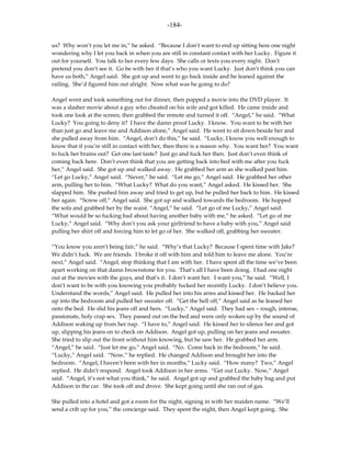 -184-

us? Why won’t you let me in,” he asked. “Because I don’t want to end up sitting here one night
wondering why I let you back in when you are still in constant contact with her Lucky. Figure it
out for yourself. You talk to her every few days. She calls or texts you every night. Don’t
pretend you don’t see it. Go be with her if that’s who you want Lucky. Just don’t think you can
have us both,” Angel said. She got up and went to go back inside and he leaned against the
railing. She’d figured him out alright. Now what was he going to do?

Angel went and took something out for dinner, then popped a movie into the DVD player. It
was a slasher movie about a guy who cheated on his wife and got killed. He came inside and
took one look at the screen, then grabbed the remote and turned it off. “Angel,” he said. “What
Lucky? You going to deny it? I have the damn proof Lucky. I know. You want to be with her
than just go and leave me and Addison alone,” Angel said. He went to sit down beside her and
she pulled away from him. “Angel, don’t do this,” he said. “Lucky, I know you well enough to
know that if you’re still in contact with her, then there is a reason why. You want her? You want
to fuck her brains out? Get one last taste? Just go and fuck her then. Just don’t even think of
coming back here. Don’t even think that you are getting back into bed with me after you fuck
her,” Angel said. She got up and walked away. He grabbed her arm as she walked past him.
“Let go Lucky,” Angel said. “Never,” he said. “Let me go,” Angel said. He grabbed her other
arm, pulling her to him. “What Lucky? What do you want,” Angel asked. He kissed her. She
slapped him. She pushed him away and tried to get up, but he pulled her back to him. He kissed
her again. “Screw off,” Angel said. She got up and walked towards the bedroom. He hopped
the sofa and grabbed her by the waist. “Angel,” he said. “Let go of me Lucky,” Angel said.
“What would be so fucking bad about having another baby with me,” he asked. “Let go of me
Lucky,” Angel said. “Why don’t you ask your girlfriend to have a baby with you,” Angel said
pulling her shirt off and forcing him to let go of her. She walked off, grabbing her sweater.

“You know you aren’t being fair,” he said. “Why’s that Lucky? Because I spent time with Jake?
We didn’t fuck. We are friends. I broke it off with him and told him to leave me alone. You’re
next,” Angel said. “Angel, stop thinking that I am with her. I have spent all the time we’ve been
apart working on that damn brownstone for you. That’s all I have been doing. I had one night
out at the movies with the guys, and that’s it. I don’t want her. I want you,” he said. “Well, I
don’t want to be with you knowing you probably fucked her recently Lucky. I don’t believe you.
Understand the words,” Angel said. He pulled her into his arms and kissed her. He backed her
up into the bedroom and pulled her sweater off. “Get the hell off,” Angel said as he leaned her
onto the bed. He slid his jeans off and hers. “Lucky,” Angel said. They had sex – rough, intense,
passionate, holy crap sex. They passed out on the bed and were only woken up by the sound of
Addison waking up from her nap. “I have to,” Angel said. He kissed her to silence her and got
up, slipping his jeans on to check on Addison. Angel got up, pulling on her jeans and sweater.
She tried to slip out the front without him knowing, but he saw her. He grabbed her arm.
“Angel,” he said. “Just let me go,” Angel said. “No. Come back in the bedroom,” he said.
“Lucky,” Angel said. “Now,” he replied. He changed Addison and brought her into the
bedroom. “Angel, I haven’t been with her in months,” Lucky said. “How many? Two,” Angel
replied. He didn’t respond. Angel took Addison in her arms. “Get out Lucky. Now,” Angel
said. “Angel, it’s not what you think,” he said. Angel got up and grabbed the baby bag and put
Addison in the car. She took off and drove. She kept going until she ran out of gas.

She pulled into a hotel and got a room for the night, signing in with her maiden name. “We’ll
send a crib up for you,” the concierge said. They spent the night, then Angel kept going. She
 