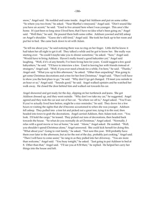 -186-

snow,” Angel said. He nodded and came inside. Angel fed Addison and put on some coffee.
“So where you two from,” he asked. “Near Martha’s vineyeard,” Angel said. “Don’t sound like
you have an accent,” he said. “Used to live around here when I was younger. This area’s like
home. It’s just been so long since I lived here, that I have no idea what’s been going on,” Angel
said. “Well then,” he said. He poured them both some coffee. Addison yawned and fell asleep
on Angel’s shoulder. “Guess she’s still tired,” Angel said. She took her back up to her room and
put her to bed. She came back down to sit with Adam.

“So tell me about you,” he said noticing there was no ring on her finger. Little did he know it
had taken her all night to get it off. They talked a while and he got to know her. She really was
starting over. “So could I maybe take you to dinner sometime,” he asked. “Sure,” Angel said.
“Would have to bring Addison. Haven’t really found a good babysitter yet,” Angel said
laughing. “Well, if it’s of any benefit, I’ve been living here for years. Could suggest a few good
babysitters,” he said. “I’ll have to interview a few. Used to leaving her with friends instead of
strangers,” Angel said. “Well, if you ever need a break for a while, I’m here,” he said. “Thanks,”
Angel said. “What you up to this afternoon,” he asked. “Other than unpacking? Was going to
get some Christmas decorations and a tree for her first Christmas,” Angel said. “Then I will have
to show you the best place to go,” he said. “Why don’t I go get changed. I’ll meet you outside in
an hour or so,” Angel said. “Sounds good,” he said. Angel walked upstairs and he watched her
walk away. He closed the door behind him and walked out towards his car.

Angel showered and got ready for the day, slipping on her turtleneck and jeans. She got
Addison dressed up, and they went outside. “Why don’t we take my car,” he suggested. Angel
agreed and they took the car seat out of her car. “So where we off to,” Angel asked. “You’ll see.
If you’ve actually lived here before, might be a nice reminder,” he said. They drove for a few
hours re-visiting the sights that she’d become accustomed to when she was younger. Addison
fell asleep. They pulled into a tree lot and picked out a great tree, tying it to the roof, then
headed into town to grab the decorations. Angel carried Addison, then Adam took over. “You
look. I’ll hold the cargo,” he teased. They picked out tons of decorations, then headed back
towards the house. “So what do you normally do at Christmas,” Angel asked. “Normally, I
relax with a good movie or two at home,” he said. “Alone,” Angel asked. He nodded. “Well,
you shouldn’t spend Christmas alone,” Angel answered. She could kick herself for doing this.
“What about you? Going to visit family,” he asked. “Not sure this year. Will probably have
them over later in the afternoon, but as for the rest of the day, probably just cooking,” Angel said.
“Then I will have to come assist,” he rang in as they pulled into her driveway. “You are more
than welcome,” Angel said. “You busy tonight,” he asked. “Just going to put Addison to bed at
8. Other than that,” Angel said. “I’ll see you at 8:30 then,” he replied. He helped her carry her
things into the house and left.
 