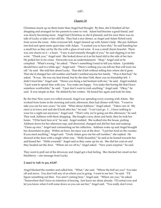 -187-

                                           Chapter 28

Christmas snuck up on them faster than Angel had thought. By then, she’d finished all her
shopping and arranged for her parents to come to visit. Adam had become a good friend, and
was slowly becoming more. Angel had Christmas as she’d planned, and for once there was no
talk of Lucky or Jake or her old life. They had a nice dinner, as Angel and Adam flirted coyly
from across the room. After everyone left, Angel cleaned up with Adam’s help. She put Addison
into bed and spent some quiet time with Adam. “I wanted you to have this,” he said handing her
a small box as they sat by the fire with a glass of red wine. It was a small charm bracelet. There
was one charm on it – a heart. “I saw it and instantly thought of you,” he said slipping it on her
wrist. “Thank you,” Angel said. She looked down at it as his hand slid to the side of her face.
He pulled her in for a kiss. Fireworks was an understatement. “Stop,” Angel said as he
complied. “What’s wrong,” he asked. “There’s something I need to tell you Adam. I probably
should have said it a while ago,” Angel said. “There’s nothing you can tell me that will scare me
off,” he said. She told him about Lucky. That she’d left without telling him where she’d gone.
That she’d changed her cell number and hadn’t notified anyone but family. “Was it that bad,” he
asked. “It was. He was my best friend, but by the time I left, there was no friendship left. I
didn’t trust him,” Angel said. “Hence you being a tad hesitant with me,” he said. Angel nodded.
“I just want to spend time with you. You make me happy. You make this boring life that I have
somehow worthwhile,” he said. “I just don’t want to rush anything,” Angel said. “Okay,” he
said. It was simple as that. He abided by her wishes. He kissed her again and took his time.

By the time New years eve rolled around, Angel was spending every evening with Adam. She
worked from home in the morning and early afternoon, then had dinner with him. “I want to
take you out for new years,” he said. “What about Addison,” Angel asked. “Taken care of. My
niece is in town and said she’d look after her,” he said. “I can’t just go. I….I have nothing to
wear for a night out anymore,” Angel said. “That’s why we’re going out this afternoon,” he said.
They took Addison with them shopping. She bought a sexy dress and heels, then he took her
home. “I’ll be back here at 4,” he said. Angel nodded. She walked into the house, putting
Addison down for her afternoon nap, and showered, changed and did her hair and makeup.
“Clean up nice,” Angel said commenting on her reflection. Addison woke up and Angel brought
her downstairs to play. Within an hour, his niece was at the door. “I put her food on the counter.
If you need anything,” Angel said. “Uncle Adam gave me his cell number,” she replied. He
showed at the door with a single white rose. “Hello beautiful,” he said as he leaned towards her
and kissed her. “Hello yourself,” Angel said as they came up for air. She slid her coat on and
they headed out the door. “Where are we off to,” Angel asked. “New years surprise,” he said.

They went to pull out of the driveway and Angel got a bad feeling. She checked her email on her
blackberry – one message from Lucky.

I need to talk to you ASAP.

Angel blocked the number and called him. “What,” she said. “Where the hell are you? You take
off and move. You don’t tell any of us where you’re going. I want to see her,” he said. “I’ll
figure something out then. You aren’t coming here,” Angel said. “Where are you,” he asked.
“Somewhere that I have no intention of leaving. Just leave me alone already. I’ll contact you and
let you know when I will come down so you can see her,” Angel said. “You really don’t even
 