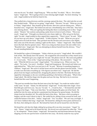 -188-

miss me do you,” he asked. Angel hung up. “Who was that,” he asked. “My ex. On to better
topics,” Angel said. “We’re going to have a nice relaxing night tonight. No more stressing,” he
said. Angel nodded as he held her hand in his.

They pulled into a long driveway and the concierge opened the door. The valet took the car and
they headed inside. “Where are we going,” Angel asked. “Elevator,” he said. “What are you up
to Adam,” Angel asked. They headed up the elevator, then into a private dining area. “What a
beautiful view,” Angel said. She looked out and saw a breathtaking view of the lake. They had a
nice relaxing dinner. “Why am I getting the feeling like there is something more to this,” Angel
asked. “Dessert,” the waitress said putting a plate down in front of each of them. “This is too
much,” Angel said. “I thought you deserved a nice classy night out. Why not go for the best
right,” he said. Angel nodded as they sipped their cappuccino. “There’s more,” he said. “What
do you have up your sleeve,” Angel asked. “A little surprise,” he said. “What are you up to,”
Angel said as he took her hand. They got back into the elevator and went down a few flights,
then came out of the elevator, making a right out the doors. “Adam,” Angel said. They headed
down the hall, then he opened a door. There was a king size bed, Jacuzzi tub and a killer view.
“Beautiful view,” Angel said. She was attempting to distract herself from the obvious. “True,”
he said standing behind her.

He handed her a glass of champagne. “Adam, what are you up to,” Angel asked. She wouldn’t
look at him. She already knew the answer. He wrapped his arm around her as they stared out at
the view. “Wanted to give you a night off,” he said. Her phone went off. She went and grabbed
it – it was Lucky. “How in the,” Angel said staring at the phone. She answered it. “Angel,” he
said. “What the hell do you want,” Angel replied. “I’m coming to you. Where are you,” he
asked. “No Lucky. You aren’t. Goodbye,” Angel said hanging up. She turned and Adam was
right behind her. “Why don’t you just turn it off,” he said. “Because if something happens to
Addison,” Angel said. She went to call the house and he took the phone from her hands. “I have
to make sure she locks everything up. If he figures out where I am,” Angel said. He slid the
phone from her fingers and kissed her, dropping the phone to the bed. She broke the kiss and
sipped her champagne as she saw something sparkling in the bottom of the glass. “What’s this,”
Angel asked. She slid her finger into the glass and saw the ring. She had to try to convince
herself that this wasn’t happening.

“The past two months have been the best ones of my life Angel. You made me realize what I
really want,” he said. “Adam, I’m still married,” Angel said. “It only takes time Angel. I love
that little girl, and I love you. Say yes,” he said. “I…..I want to, but….” He kissed her and slid
the ring on her finger. “Take your time then,” he said slipping the glass out of her hand. He
pulled her into his arms, giving her a passionate kiss that gave her goose bumps. He slid the
straps from her shoulders off. He undid the back of her dress. She knew what was going to
happen, and she wasn’t about to stop it. She undid his tie, sliding it from around his neck, and
undid the buttons of his shirt. “Adam,” Angel said. “Yes,” he asked. “We can’t stay overnight. I
can’t leave Addison that long,” Angel said. He kissed her, sliding his dress pants and boxers to
the floor, then sliding her dress off. She kicked her heels off and he leaned her onto the bed.

He kissed her calf, then her thigh, sliding her g-string off in one slow movement. “Angel,” he
said. “Damn,” Angel said as he kissed her hip. He moved over and kissed her other hip. “Want
it,” he whispered. “Damn Adam,” Angel said. He teased her and laid kisses between her legs,
skipping over the one spot he knew would drive her crazy. He slowly made his way up her
 