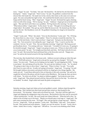 -189-

torso. “Angel,” he said. “Yes baby,” she said. He kissed her. He slid her bra off, then bent down
kissing her. “Adam,” Angel said. “Don’t worry,” he said. He grabbed a condom from the
drawer then slid inside her. He made love to her, slowly, then faster as she came over and over
again. He came and pulled her tight to him. He could feel the breath come in and out of her
lungs and her heart racing. “Shit,” Angel said. “Angel,” he said. He kissed her again, draining
what was left of her energy. “We’re staying,” he said. “Addison,” Angel got out as he kissed her
again. “She said she’d call if there was a problem. We’ll go back in the morning,” he said.
“What about clothes,” Angel asked. “In the closet,” he said. “Thought of everything did you,”
Angel asked. He nodded. They got up, and he filled the Jacuzzi tub. He cleaned up, then they
got into the tub. Her blackberry went off. He grabbed it handing it to Angel as he leaned her
into his arms.

“Angel,” Lucky said. “What,” she asked. “Give me the directions,” Lucky said. “No. I’ll bring
her down there in a day or two,” Angel replied. “Since I’ve already crossed the state line,” he
said. “Go the fuck home. I don’t want you here,” Angel said. “Just give me the directions,” he
said. “No. Turn around or I am calling the cops,” Angel said. “Fine. I want to see her this
weekend. Got me,” he said. “Fine. See you Saturday morning,” Angel said. She hung up and
put the phone down. “I’m coming with you,” Adam said. “I wouldn’t if I were you. It’s going to
be stressful enough,” Angel said. “Angel, I am going to marry you. I’ll have to deal with it with
you at some point,” he said. “For tonight, just lean back and relax. We’ll deal with all of it next
year,” he said. She turned her head and kissed him as the fireworks went off. “Happy new
year,” he said as she turned around in his lap straddling him.

The next day, they headed back to the house early. Addison was just waking up when they got
home. “Well hello princess,” Angel said as she got her up and got her changed. “Hi Uncle
Adam,” his niece said. “Thank you for helping out last night,” he said slipping her $100. “Going
to see Jamie,” she said taking off out the door. He went up into Addison’s room. “So,” he asked.
“It’s going to take 2 days to drive there,” Angel said. “Plane it is then,” he said. “You really
don’t have to come with me. It really isn’t going to be pretty,” Angel said. “I’m going,” he said.
He brought Addison downstairs and played with her as Angel got a few things together. She
made one call. “I need them delivered to him on Saturday in the early morning,” she said as he
caught the tail end of the phone call she’d made on her Blackberry. She hung up, then sat down
with Adam. “So what was all that,” he asked as Addison giggled. “Just tying up some loose
ends,” Angel said. They played around with her, then put her down for her nap. “So where are
we headed,” he asked. Angel called and made the plane arrangements.

                                         ***

Saturday morning, Angel and Adam arrived and grabbed a rental. Addison slept through the
whole thing. They checked into their hotel and got their rental car, then headed to the
brownstone. “No stressing,” Adam said as he kissed her neck. “Just don’t tell him right now,”
Angel said slipping the engagement ring in her purse. She knocked at the door and he answered.
“About fucking time,” he said. She went inside and Adam followed. “What the hell is this,” he
asked as the envelope was in his hand. “Maybe you should open it and sign it,” Angel said. The
girls came running into the room. “Hi Angel,” they said giving her a huge hug each. “Hello to
you too,” Angel said. “Girls, go upstairs,” Lucky said. “But Daddy,” they said. “Now please,”
he said. They pouted and went upstairs. “Angel, you can’t be serious,” he said. “Lucky, this is
Adam. Adam, this is Lucky,” Angel said. “Oh hell no. You aren’t even thinking what I think
 