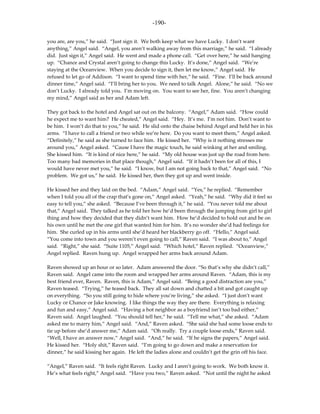 -190-

you are, are you,” he said. “Just sign it. We both keep what we have Lucky. I don’t want
anything,” Angel said. “Angel, you aren’t walking away from this marriage,” he said. “I already
did. Just sign it,” Angel said. He went and made a phone call. “Get over here,” he said hanging
up. “Chance and Crystal aren’t going to change this Lucky. It’s done,” Angel said. “We’re
staying at the Oceanview. When you decide to sign it, then let me know,” Angel said. He
refused to let go of Addison. “I want to spend time with her,” he said. “Fine. I’ll be back around
dinner time,” Angel said. “I’ll bring her to you. We need to talk Angel. Alone,” he said. “No we
don’t Lucky. I already told you. I’m moving on. You want to see her, fine. You aren’t changing
my mind,” Angel said as her and Adam left.

They got back to the hotel and Angel sat out on the balcony. “Angel,” Adam said. “How could
he expect me to want him? He cheated,” Angel said. “Hey. It’s me. I’m not him. Don’t want to
be him. I won’t do that to you,” he said. He slid onto the chaise behind Angel and held her in his
arms. “I have to call a friend or two while we’re here. Do you want to meet them,” Angel asked.
“Definitely,” he said as she turned to face him. He kissed her. “Why is it nothing stresses me
around you,” Angel asked. “Cause I have the magic touch, he said winking at her and smiling.
She kissed him. “It is kind of nice here,” he said. “My old house was just up the road from here.
Too many bad memories in that place though,” Angel said. “If it hadn’t been for all of this, I
would have never met you,” he said. “I know, but I am not going back to that,” Angel said. “No
problem. We got us,” he said. He kissed her, then they got up and went inside.

He kissed her and they laid on the bed. “Adam,” Angel said. “Yes,” he replied. “Remember
when I told you all of the crap that’s gone on,” Angel asked. “Yeah,” he said. “Why did it feel so
easy to tell you,” she asked. “Because I’ve been through it,” he said. “You never told me about
that,” Angel said. They talked as he told her how he’d been through the jumping from girl to girl
thing and how they decided that they didn’t want him. How he’d decided to hold out and be on
his own until he met the one girl that wanted him for him. It’s no wonder she’d had feelings for
him. She curled up in his arms until she’d heard her blackberry go off. “Hello,” Angel said.
“You come into town and you weren’t even going to call,” Raven said. “I was about to,” Angel
said. “Right,” she said. “Suite 1105,” Angel said. “Which hotel,” Raven replied. “Oceanview,”
Angel replied. Raven hung up. Angel wrapped her arms back around Adam.

Raven showed up an hour or so later. Adam answered the door. “So that’s why she didn’t call,”
Raven said. Angel came into the room and wrapped her arms around Raven. “Adam, this is my
best friend ever, Raven. Raven, this is Adam,” Angel said. “Being a good distraction are you,”
Raven teased. “Trying,” he teased back. They all sat down and chatted a bit and got caught up
on everything. “So you still going to hide where you’re living,” she asked. “I just don’t want
Lucky or Chance or Jake knowing. I like things the way they are there. Everything is relaxing
and fun and easy,” Angel said. “Having a hot neighbor as a boyfriend isn’t too bad either,”
Raven said. Angel laughed. “You should tell her,” he said. “Tell me what,” she asked. “Adam
asked me to marry him,” Angel said. “And,” Raven asked. “She said she had some loose ends to
tie up before she’d answer me,” Adam said. “Oh really. Try a couple loose ends,” Raven said.
“Well, I have an answer now,” Angel said. “And,” he said. “If he signs the papers,” Angel said.
He kissed her. “Holy shit,” Raven said. “I’m going to go down and make a reservation for
dinner,” he said kissing her again. He left the ladies alone and couldn’t get the grin off his face.

“Angel,” Raven said. “It feels right Raven. Lucky and I aren’t going to work. We both know it.
He’s what feels right,” Angel said. “Have you two,” Raven asked. “Not until the night he asked
 