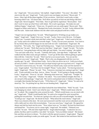 -191-

me,” Angel said. “Are you serious,” she replied. Angel nodded. “You sure,” she asked. “For
once in my life, yes,” Angel said. “I only want to see you happy you know,” Raven said. “I
know. Once I get all the plans together, I’ll let you know. I just don’t want Lucky or Jake
knowing where I am. You know Jake. He’ll show up and try to fuck me into being with him,”
Angel said. Raven laughed. “Poor baby. Have to get laid by superman,” Raven joked. “Just
don’t want to mess up what I have with Adam. He is such a good guy. He makes me and
Addison happy,” Angel said. “I hear you. It’s good to see you smile again,” Raven said. They
hugged as Adam came back in. “Bumped into Lucky downstairs,” he said. Lucky followed him
into the suite. Adam took Addison into the other room and played with her a while.

“Angel, I am not signing them,” he said. “What happened to ‘If letting you go makes you
happy’” Angel said. “Angel, I love you,” he said. “Lucky, I have a new life now. I’m happy
where I am. I wanted a fresh start and that’s what I got,” Angel said. “I don’t want to let you
go,” Lucky said as he walked over towards Angel. “Lucky, I’m not yours anymore. You want to
be my friend, then you’ll be happy for me and wish me well. Understand,” Angel said. He
kissed her. “No Lucky. No,” Angel said backing away. “Angel, I am not letting you leave town
without me,” he said. “Well, that’s just too bad then,” Angel said. “Angel,” he said. “No Lucky.
I moved on. I am going home with my baby girl and Adam. You aren’t coming,” she replied.
“You can’t just walk away,” he said. “I already did Lucky. Just sign them,” Angel said. She
walked into the other room and got Addison. “I can’t go all this time without getting to spend
time with her. I miss her,” he said. “Don’t use her as an excuse Lucky. You can see her
whenever you want,” Angel said. “Right. That’s why you disappeared with her over two
months ago,” he said. “Almost three Lucky. Fact is, that you drove me to it. I told you to back
off and you didn’t. I made a decision and you kept trying to get me to go back on it,” Angel said.
“I just don’t want to lose you,” he said. “I’m still your friend Lucky, I just can’t be married to
you,” Angel replied. “Can I have her for tonight? Please,” Lucky asked. “I’m leaving tomorrow
night,” Angel said. “Please,” he said. “Fine. Tomorrow morning I am coming to get her,” Angel
said. “Come and talk to me then. Just us. Alone,” he said. “It isn’t going to change anything
Lucky,” Angel said. “Prove it,” he said. “Meaning what smart ass,” Angel said. “Tonight,” he
said. “No Lucky,” Angel said. “Chicken,” he asked. “You want Addison tonight, then fine. I
am not part of the package,” Angel said. She went in and packed some of Addison’s things for
overnight, then handed the bag to Lucky. “I’ll be there at 9,” Angel said. “Alone,” he said as he
stood up. “No. I’m picking her up, then we are heading back,” Angel said.

Lucky headed out with Addison and Adam locked the door behind him. “Well,” he said. “I am
not changing my mind. I don’t care what he says,” Angel said. “Which would mean what for
us,” he asked. She wrapped her arms around his neck. “Which would mean, you are stuck with
me,” Angel said. “Think I could handle that,” he said as he wrapped his arms around her,
pulling her towards him. “So what am I going to do with you all to myself tonight,” he asked.
“Could go out,” Angel said. He shook his head. “What about the reservations,” Angel said.
There was a knock at the door. He went and answered it and the room service attendant came in
with a table and two silver lid covered plates. “I see you were busy,” Angel said. He signed for
dinner and slid her back into his arms. “Now where were we,” he asked. He bent his head down
and kissed her. “You know you’re a tease right,” Angel said. He nodded. “Ordered your
favorite,” he said. “Oh and what might that be,” Angel asked teasingly. “I asked for me on a
platter, but they said it would be a rare dish,” he teased. “Got you lobster instead.” She kissed
him and they sat down to dinner. “So what’s with the special occasion,” Angel asked. “Figured
you needed something to make you smile again,” he said. She looked at him and knew that he
 