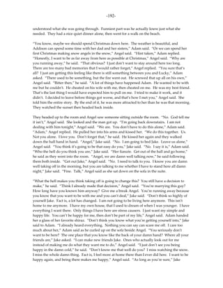 -192-

understood what she was going through. Funniest part was he actually knew just what she
needed. They had a nice quiet dinner alone, then went for a walk on the beach.

“You know, maybe we should spend Christmas down here. The weather is beautiful, and
Addison can spend some time with her dad and her sisters,” Adam said. “Or we can spend her
first Christmas making snow angels in the snow,” Angel said. “Hint taken,” Adam replied.
“Honestly, I want to be as far away from here as possible at Christmas,” Angel said. “Why are
you running away,” he said. “That obvious? I just don’t want to stay around here too long.
There are too many bad memories that I would rather forget,” Angel replied. “You sure that’s
all? I just am getting this feeling like there is still something between you and Lucky,” Adam
asked. “There used to be something, but the fire went out. He screwed that up all on his own,”
Angel said. “Bitter then,” he said. “A lot of things have happened Adam. He wanted to be with
me but he couldn’t. He cheated on his wife with me, then cheated on me. He was my best friend.
That’s the last thing I would have expected him to pull on me. I tried to make it work, and it
didn’t. I decided to leave before things got worse, and that’s how I met you,” Angel said. She
told him the entire story. By the end of it, he was more attracted to her than he was that morning.
They watched the sunset then headed back inside.

They headed up to the room and Angel saw someone sitting outside the room. “No. God tell me
it isn’t,” Angel said. She looked and the man got up. “I’m going back downstairs. I am not
dealing with him tonight,” Angel said. “We are. You don’t have to do this alone,” Adam said.
“Adam,” Angel replied. He pulled her into his arms and kissed her. “We do this together. Us.
Not you alone. I love you. Don’t forget that,” he said. He kissed her again and they walked
down the hall hand in hand. “Angel,” Jake said. “No. I am going to bed Jake. Leave us alone,”
Angel said. “You think it’s going to be that easy do you,” Jake said. “No. I say it is,” Adam said.
“Who the hell do you think you are,” Jake said. “Her fiancée. Get out of the hall and go home,”
he said as they went into the room. “Angel, we are damn well talking now,” he said following
them both inside. “Get out Jake,” Angel said. “No. I need to talk to you. I know you are damn
well taking off in the morning, but you are talking to me whether I have to stand here all damn
night,” Jake said. “Fine. Talk,” Angel said as she sat down on the sofa in the suite.

“What the hell makes you think taking off is going to change this? You still have a decision to
make,” he said. “Think I already made that decision,” Angel said. “You’re marrying this guy?
How long have you known him anyway? Give me a break Angel. You’re running away because
you know that you want to be with me and you can’t deal,” Jake said. “Don’t think so highly of
yourself Jake. Fact is, a lot has changed. I am not going to be living here anymore. This isn’t
home to me anymore. I have my own house, that I used to dream of when I was younger. I have
everything I want there. Only things I have here are stress causers. I just want my simple and
happy life. You can’t be happy for me, then don’t be part of my life,” Angel said. Adam handed
her a glass of her favorite shiraz. “Don’t think you know what you’re getting yourself into,” Jake
said to Adam. “I already heard everything. Nothing you can say can scare me off. I care too
much about her,” Adam said as he curled up on the sofa beside Angel. “You seriously don’t
want to be here? The one place that you know like the back of your damn hand? Where all your
friends are,” Jake asked. “I can make new friends Jake. Ones who actually look out for me
instead of making me do what they want me to do,” Angel said. “I just don’t see you being
happy in the damn cold,” he said. “Don’t know me that well do you? I miss watching the snow.
I miss the whole damn thing. Fact is, I feel more at home there than I ever did here. I want to be
happy again, and being there makes me happy,” Angel said. “As long as you’re sure,” Jake
 