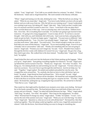 -193-

replied. “I am,” Angel said. “Can I talk to you outside alone for a minute,” he asked. “I’ll be in
the bedroom,” Adam said as Angel kissed him. She went outside to the balcony with Jake.

“What,” Angel said leaning over the side, drinking her wine. “What the hell are you doing,” he
asked. “What do you mean Jake,” Angel said. “You leave Lucky behind, you leave all your girls
behind, and you walk away from me. Why the hell are you running away? I mean I understand
you wanting to get away, but taking off? Angel,” Jake said. “Jake, I told you that I couldn’t take
any of it anymore and that I wanted to start over. I have. I went back to the one place that I
never worried about any of this crap. I met an amazing man, who I care about. Addison loves
him. I love him. He’s everything that I want Jake. It’s not like I am going to get married to him
tomorrow. It’s going to be a long engagement. I want to enjoy all of it. To not have a second
thought. I did with you, and I definitely did with Lucky. I just want me back, and going there
made me get me back. It made me happy again,” Angel said. “You just seem so different,” Jake
said standing beside her. “I am. For once, I am actually happy,” Angel said. “Did I really cause
you that much stress,” Jake asked. “You and Lucky? You caused enough to make me want to
kick both your asses off this balcony,” Angel said. “If you need anything Angel. Even if it’s just
a friendly visit or conversation,” Jake said. “Thanks, but something tells me I am not going to
need it,” Angel said. “Promise you won’t forget me,” he said. “Can’t. Wouldn’t have made it
through the first few weeks with Addison if it weren’t for you,” Angel said. He gave her a hug,
then tried to get a kiss. She walked him to the door instead. “Goodbye Jake,” Angel said. “Good
luck,” he replied.

Angel locked the door and went into the bedroom to find Adam packing up the luggage. “What
you up to,” Angel asked. “Just getting everything together for tomorrow,” he said. Angel came
up behind him and he turned to face her. “Thank you,” Angel said. “For what,” he asked. “For
being you. For sticking beside me and not letting me run off,” Angel said. “I’m here when you
need me you know. You won’t have to go through this stuff forever. Just let me help you,” he
said. “Together,” Angel replied. He smiled and nodded and pulled her into his arms. She
wrapped her arms around him. “So, anybody else that we have to chat with before I get you
home,” he asked. Angel shook her head and kissed him. “All to myself,” he said. Angel
nodded. He slid the straps of her dress off her shoulders. He kissed her and unzipped her dress.
It slid to the floor to reveal the white lace thong she’d got as a surprise for him. “You like,” Angel
asked. He kissed her, picking her up, wrapping her legs around him. He carried her to the bed.
“Take that as a yes,” Angel said.

They made love that night and he cherished every moment, every taste, every feeling. He kissed
her as his hands caressed her skin. The heat between them rose until both of them were out of
energy and out of breath. “Angel,” he asked still locked between her legs. “What,” Angel asked.
“How long,” he asked. “For what,” she replied. “How long for the engagement,” he asked.
“Why? Worried that I’ll change my mind,” Angel asked. “A little,” he replied. “I won’t. Let’s
aim for the end of the summer next year,” Angel said. “Think you can wait that long,” he asked.
“Yep,” Angel said. “Question is, what are we to do with all that time?” He kissed her, then they
curled up together. They fell asleep curled up together, and for once, Angel felt unstressed and
relaxed. Little did she know, that relaxed feeling was soon to change to something else.
 