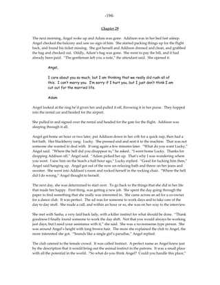 -194-

                                            Chapter 29

The next morning, Angel woke up and Adam was gone. Addison was in her bed fast asleep.
Angel checked the balcony and saw no sign of him. She started packing things up for the flight
back, and found his ticket missing. She got herself and Addison dressed and clean, and grabbed
the bag and checked out. Oddly, Adam’s bag was gone. She went to pay the bill, and it had
already been paid. “The gentleman left you a note,” the attendant said. She opened it.

          Angel,

          I care about you so much, but I am thinking that we really did rush all of
          this. I can’t marry you. I’m sorry if I hurt you, but I just don’t think I am
          cut out for the married life.

          Adam

Angel looked at the ring he’d given her and pulled it off, throwing it in her purse. They hopped
into the rental car and headed for the airport.

She pulled in and signed over the rental and headed for the gate for the flight. Addison was
sleeping through it all.

Angel got home an hour or two later, put Addison down in her crib for a quick nap, then had a
hot bath. Her blackberry rang: Lucky. She pressed end and sent it to the machine. That was not
someone she wanted to deal with. It rang again a few minutes later. “What do you want Lucky,”
Angel said. “Where the hell did you disappear to,” he asked. “I went home Lucky. Thanks for
dropping Addison off,” Angel said. “Adam picked her up. That’s why I was wondering where
you went. I saw him on the beach a half hour ago,” Lucky replied. “Good for fucking him then,”
Angel said hanging up. Angel got out of the now un-relaxing bath and threw on her jeans and
sweater. She went into Addison’s room and rocked herself in the rocking chair. “Where the hell
did I do wrong,” Angel thought to herself.

The next day, she was determined to start over. To go back to the things that she did in her life
that made her happy. First thing, was getting a new job. She spent the day going through the
paper to find something that she really was interested in. She came across an ad for a co-owner
for a dance club. It was perfect. The ad was for someone to work days and to take care of the
day to day stuff. She made a call, and within an hour or so, she was on her way to the interview.

She met with Sasha, a very laid back lady, with a killer instinct for what should be done. “Thank
goodness I finally found someone to work the day shift. Not that you would always be working
just days, but I need your assistance with it,” she said. She was a no-nonsense type person. She
was around Angel’s height with long brown hair. The more she explained the club to Angel, the
more interested she got. “Sounds like a single girl’s paradise,” Angel replied.

The club catered to the female crowd. It was called Instinct. A perfect name as Angel knew just
by the description that it would bring out the animal instinct in the patrons. It was a small place
with all the potential in the world. “So what do you think Angel? Could you handle this place,”
 