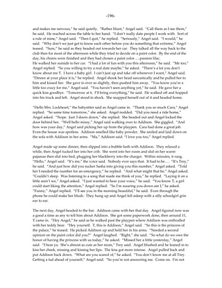 -196-

and makes me nervous,” he said quietly. “Rather blunt,” Angel said. “Call them as I see them,”
he said. He reached across the table to her hand. “I don’t really date people I work with. Sort of
a rule of mine,” Angel said. “Then I quit,” he replied. “Seriously,” Angel said. “I would,” he
said. “Why don’t we just get to know each other before you do something that extreme,” Angel
teased. “Sure,” he said as they headed out towards her car. They talked all the way back to the
club then for most of the afternoon while they tried to decide on a paint color. By the end of the
day, his chores were finished and they had chosen a paint color…..passion lilac.
He walked her outside to her car. “I had a lot of fun with you this afternoon,” he said. “Me too,”
Angel replied. “So you willing to try a real date maybe,” he asked. “There’s a lot you don’t
know about me T. I have a baby girl. I can’t just up and take off whenever I want,” Angel said.
“Dinner at your place it is,” he replied. Angel shook her head sarcastically and he pulled her to
him and kissed her. She gave in ever so slightly, then pushed him away. “You know you’re a
little too crazy for me,” Angel said. “You haven’t seen anything yet,” he said. He gave her a
quick kiss goodbye. “Tomorrow at 6. I’ll bring everything,” he said. He walked off and hopped
into his truck and left. Angel stood in shock. She snapped herself out of it and headed home.

“Hello Mrs. Lockheart,” the babysitter said as Angel came in. “Thank you so much Cara,” Angel
replied. “So same time tomorrow,” she asked. Angel nodded. “Did you need a ride home,”
Angel asked. “Nope. Just 3 doors down,” she replied. She headed out and Angel locked the
door behind her. “Well hello missy,” Angel said walking over to Addison. She giggled. “And
how was your day,” Angel said picking her up from the playpen. Cara had done a great job.
Even the house was spotless. Addison smelled like baby powder. She smiled and laid down on
the sofa with Addison in her arms. “Ma,” Addison said. “I love you too,” Angel replied.

Angel made up some dinner, then slipped into a bubble bath with Addison. They relaxed a
while, then Angel tucked her into her crib. She went into her room and slid on her warm
pajamas then slid into bed, plugging her blackberry into the charger. Within minutes, it rang.
“Hello,” Angel said. “It’s me,” the voice said. Nobody ever says that. It had to be…. “It’s Trey,”
he said. “And just how did you sucker Sasha into giving you this number,” Angel asked. “Told
her I needed the number for an emergency,” he replied. “And what might that be,” Angel asked.
“Couldn’t sleep. Was listening to a song that made me think of you,” he replied. “Laying it on a
little aren’t we,” Angel asked. “I just wanted to hear your voice,” he said. “You know T, a girl
could start liking the attention,” Angel replied. “So I’m wearing you down am I,” he asked.
“Funny,” Angel replied. “I’ll see you in the morning beautiful,” he said. Even through the
phone he could make her blush. They hung up and Angel fell asleep with a silly schoolgirl grin
ear to ear.

The next day, Angel headed to the bar. Addison came with her that day. Angel figured now was
a good a time as any to tell him about Addison. She got some paperwork done, then around 11,
T came in. “Hey Angel,” he said as he walked past the playpen where Addison was enthralled
with her teddy bear. “Hey yourself. T, this is Addison,” Angel said. “So this is the princess of
the palace,” he teased. He picked Addison up and held her in his arms. “Needed a second
opinion on the paint color did you?” Angel laughed. “Right,” she said. “So what do we owe the
honor of having the princess with us today,” he asked. “Missed her a little yesterday,” Angel
said. “I hear ya. She’s almost as cute as her mom,” Trey said. Angel blushed and he leaned in to
kiss her cheek, missing and kissing her lips. The kiss got more intense. Angel pulled back and
put Addison back down. “What are you scared of,” he asked. “You don’t know me at all Trey.
Getting a tad ahead of yourself,” Angel said. “So you’re not answering me. Come on. I’m not
 