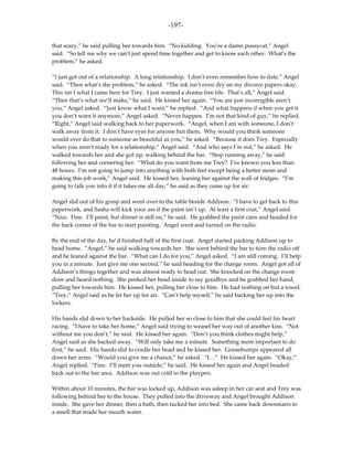 -197-

that scary,” he said pulling her towards him. “No kidding. You’re a damn pussycat,” Angel
said. “So tell me why we can’t just spend time together and get to know each other. What’s the
problem,” he asked.

“I just got out of a relationship. A long relationship. I don’t even remember how to date,” Angel
said. “Then what’s the problem,” he asked. “The ink isn’t even dry on my divorce papers okay.
This isn’t what I came here for Trey. I just wanted a drama free life. That’s all,” Angel said.
“Then that’s what we’ll make,” he said. He kissed her again. “You are just incorrigible aren’t
you,” Angel asked. “Just know what I want,” he replied. “And what happens if when you get it
you don’t want it anymore,” Angel asked. “Never happen. I’m not that kind of guy,” he replied.
“Right,” Angel said walking back to her paperwork. “Angel, when I am with someone, I don’t
walk away from it. I don’t have eyes for anyone but them. Why would you think someone
would ever do that to someone as beautiful as you,” he asked. “Because it does Trey. Especially
when you aren’t ready for a relationship,” Angel said. “And who says I’m not,” he asked. He
walked towards her and she got up, walking behind the bar. “Stop running away,” he said
following her and cornering her. “What do you want from me Trey? I’ve known you less than
48 hours. I’m not going to jump into anything with both feet except being a better mom and
making this job work,” Angel said. He kissed her, leaning her against the wall of fridges. “I’m
going to talk you into it if it takes me all day,” he said as they came up for air.

Angel slid out of his grasp and went over to the table beside Addison. “I have to get back to this
paperwork, and Sasha will kick your ass if the paint isn’t up. At least a first coat,” Angel said.
“Nice. Fine. I’ll paint, but dinner is still on,” he said. He grabbed the paint cans and headed for
the back corner of the bar to start painting. Angel went and turned on the radio.

By the end of the day, he’d finished half of the first coat. Angel started packing Addison up to
head home. “Angel,” he said walking towards her. She went behind the bar to turn the radio off
and he leaned against the bar. “What can I do for you,” Angel asked. “I am still coming. I’ll help
you in a minute. Just give me one second,” he said heading for the change room. Angel got all of
Addison’s things together and was almost ready to head out. She knocked on the change room
door and heard nothing. She peeked her head inside to say goodbye and he grabbed her hand,
pulling her towards him. He kissed her, pulling her close to him. He had nothing on but a towel.
“Trey,” Angel said as he let her up for air. “Can’t help myself,” he said backing her up into the
lockers.

His hands slid down to her backside. He pulled her so close to him that she could feel his heart
racing. “I have to take her home,” Angel said trying to weasel her way out of another kiss. “Not
without me you don’t,” he said. He kissed her again. “Don’t you think clothes might help,”
Angel said as she backed away. “Will only take me a minute. Something more important to do
first,” he said. His hands slid to cradle her head and he kissed her. Goosebumps appeared all
down her arms. “Would you give me a chance,” he asked. “I…” He kissed her again. “Okay,”
Angel replied. “Fine. I’ll meet you outside,” he said. He kissed her again and Angel headed
back out to the bar area. Addison was out cold in the playpen.

Within about 10 minutes, the bar was locked up, Addison was asleep in her car seat and Trey was
following behind her to the house. They pulled into the driveway and Angel brought Addison
inside. She gave her dinner, then a bath, then tucked her into bed. She came back downstairs to
a smell that made her mouth water.
 