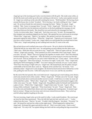 -18-

                                            Chapter 4

Angel got up in the morning and Lucky was downstairs with the girls. She made some coffee, as
she felt the need, and curled up on the sofa watching an old movie. Lucky came upstairs around
10. Angel was curled up on the sofa still watching her movie. “Well beautiful. We having a bum
around the house day or what,” he joked. “We’re having a ‘my back is killing me’ day,” Angel
said. He sat down beside her and started to massage her back. “Better,” he asked. Angel
nodded. “Bed. Easier to massage there,” he said. “Girls,” Angel said. “With their mom,” he
said. He carried her into the bedroom and laid her on the bed, grabbing her massage oil and
warming it between his hands. She closed her eyes and relaxed as he massaged her back.
“Lucky, no stress today okay,” Angel said. “Just close your eyes,” he said. He massaged her
then stopped and something slipped into her hand. She opened her eyes and found an envelope.
“What’s this,” Angel said. “Open it,” he replied. She opened it and saw the separation
agreement signed by both of them. “What the,” Angel said. “Figured you’d want proof. I told
you this is what I wanted,” Lucky said. Angel rolled over and handed the envelope back to him.
“That’s nice,” Angel said getting up and walking back into the TV room to the sofa.

She sat back down and watched some more of her movie. He sat in shock in her bedroom.
“What the hell do you mean that’s nice,” he said getting up and walking into the other room.
“That’s nice. What else did you want me to say,” Angel said. “That you agree with me,” he said.
“About,” Angel said yawning. “Don’t pretend you don’t remember what I said Angel. Don’t
you dare,” he said. “What? That we’re going to be together no matter what? That’s the rebound
emotion talking Lucky,” Angel said. “Why the hell do you keep trying to convince me that this
isn’t for real? That my feelings for you aren’t what I think they are,” Lucky asked. “Time will tell
Lucky,” Angel said. “Then stop saying it. You know I’m right,” Lucky said. “Fine,” Angel said
ejecting the DVD and flipping on HBO. “You aren’t taking me seriously are you,” Lucky asked.
“Don’t have the energy to fight with you,” Angel said. She leaned back onto the pillow and got
comfortable as her favorite show came on. “Repeats of Sex and the City,” he teased. “Can
definitely relate,” Angel said. Lucky laughed. He shook his head and sat down behind her on the
sofa, pulling her into his arms. Little did Lucky know it was a sex and the city marathon.

By the end of the last episode, they were both starved. Angel got up to start making some dinner,
and Lucky stood in front of the counter. “What,” Angel said. “I’ll take care of it,” he said. Angel
went and sat back down and found another movie to watch. A half hour or so later, he came out
and handed her a plate. “What’s this,” Angel said. “Angel hair pasta and steamed veggies with
white wine sauce,” he said. “Really,” Angel said. He grabbed a plate for himself and handed her
a glass of wine. “What’s this,” Angel asked. “Angel’s Gate wine,” he said. “I get it. Okay.
Going a little overboard,” Angel said. “Wine from home,” he said. “Tease,” Angel said. They
sat on the sofa and finished their dinner and wine, laughing and cracking jokes. It started to get
back to normal. Things were less tense and a lot more relaxed between them. They curled up
and fell asleep together laughing on the sofa.

The next morning, Angel woke up to the smell of coffee. Lucky made breakfast. She went to get
up from her bed, then questioned. “How the hell did I get into bed, and why am I…” Lucky
walked into the room. “Had to,” he said. “Couldn’t find the lingerie,” she joked. “No point,” he
said. He kissed her and put his coffee on the night stand. “What happened to taking time,”
Angel said. He kissed her again and slid his robe off. “Don’t even start Lucky. I have work,”
Angel said. “It’s only 6:30,” he replied sliding into bed with her and pulling her legs around him.
 