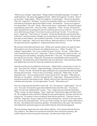 -198-



“What are you cooking,” Angel asked. “Mango chicken with grilled asparagus,” he replied. “It
smells delicious,” she said as she giggled to herself. “What’s the laugh for,” he asked. “One of
my favorites,” Angel replied. “What’s the laugh for,” he asked again. “One of my specialties.
That’s all,” Angel said. “Well then,” he said as he turned the chicken over. He closed the oven
and stood up, leaning her against her kitchen counter. He kissed her. “Guess you’re going to
love dessert then,” Trey said. “Really. What’s on the menu,” Angel asked. He kissed her again
and pulled her close to him. “Not even a hint,” Angel joked. “Tease,” he said. He kissed her
again and picked her up, putting her onto the countertop and eye to eye with him. “I’m not like
every other damn guy Angel. I’m not here to screw your life up,” he said. “It’s not that you
know,” Angel said. “Then what is it,” he asked. “It’s the fact that the past year has been like a
whirlwind. I married someone I thought was my best friend, and it went sour. I left and came
here after we had Addison. I just wanted to start fresh. To start concentrating on Addy and I.
That’s all,” Angel said. “Well, you’re stuck with me. Better get used to it,” he said. He kissed
her again then put the vegetables on. Angel poured them some red wine.

She sat down at the table and tried to relax. Within a few minutes, dinner was ready for them.
He brought it over to her and found a tear falling from her eyes. “What,” he asked. “It’s
nothing,” Angel replied. “It is or you wouldn’t be upset,” he said. “It’s just….I didn’t think. I
wish I could just let go, but I can’t,” Angel said. “I know it will take time. Just try to relax. I’m
not forcing you to do anything. Just going with the flow,” Trey said. “If I start freaking again,
just snap me out of it okay,” Angel said. He leaned over and pulled her chair towards him,
kissing her. He smiled at her and it melted that wall of ice she’d built. They had dinner, talked
and laughed then sat in the TV room and watched movie after movie.

After the second movie, he pulled her into his arms. “Maybe there’s a reason why we met,” he
said. “Like what Trey? Kismet,” Angel said jokingly. He kissed her, then rolled her onto her
back. “Exactly,” he said. He kissed her again, pulling her into a passionate kiss that had tingles
shooting down her back. “I have to ask you one thing,” Angel said. “What’s that,” he said
kissing her neck. “Are you seeing anyone? I mean anyone at all,” she asked. “Other than my
little girl, no,” he replied. “And how old might she be,” Angel asked. “She just turned three. I
promised myself the same thing you did. Nobody will ever know about her unless I want to be
with them and only them. No one night stands,” he said. “What about you?”

This was a long story that she didn’t want to tell. “No. Not anymore,” Angel replied. “You are
now,” Trey said. He kissed her again, then trailed his kisses down her neck. “You taste so
good,” he said as he unbuttoned her sweater. “Trey,” Angel said as he undid the last button.
“What’s wrong,” he asked stopping. “I just,” Angel said. He kissed her again and slid his shirt
off. He wrapped his arms around her, holding her close and kissing her. He knew what she was
trying to say. No amount of wine was going to make this less awkward. “I just don’t want to
rush this,” Angel said. He put a finger over her lips and kissed her. An hour or two later, before
they went too far, he headed home. “I’ll see you in the morning,” he said as Angel walked him to
the door. She nodded and he kissed her goodbye. He headed home with a grin. She closed the
door behind him and leaned against it and couldn’t help the smile that had appeared.

The next morning, Angel came into work without Addison. A few minutes after she showed,
Trey walked in. He walked over towards her, kissed her, then went back to painting. She
couldn’t help but watch as he got hot and sweaty. Just after lunch, Sasha came in.
 