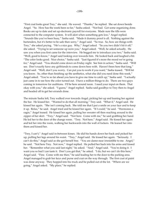 -199-



“First coat looks great Trey,” she said. He waved. “Thanks,” he replied. She sat down beside
Angel. “So. How has the week been so far,” Sasha asked. “Not bad. Got some organizing done.
Books are up to date and set up electronic payroll for everyone. Made sure the tills were
connected to the computer system. It will alert when something gets low,” Angel replied.
“Sounds like you’ve been busy,” Sasha said. “Made it dummy proof is all. Nothing against the
bartenders, but it’s better to be safe then sorry,” Angel said. “So true. So, how are things with
Trey,” she asked prying. “He’s a nice guy. Why,” Angel asked. “So you two didn’t hit it off,”
she asked. “Trying to set someone up were you,” Angel asked. “Well, he asked actually. He
saw you when you first came for the interview. He begged me to introduce you two,” Sasha said.
“Well, good to know,” Angel said looking over towards him. He looked back and laughed a bit.
“The color looks good. Nice choice,” Sasha said. “Just figured it’s more the mood we’re going
for,” Angel said. “You should come down on Friday night. See him in action,” Sasha said. “Will
see. Don’t exactly have any girlfriends to come down here with. Haven’t been here that long,”
Angel said. “Well, don’t you worry. Can put you to work if you want,” Sasha teased. “Will let
you know. So, other than finishing up the aesthetics, what else did you need done this week,”
Angel asked. “You’re so far ahead you have to give me time to catch up,” Sasha said. “I actually
just came in to see how the color turned out. I have a million things to do. There are two guys
coming in tomorrow for auditions. I’ll be here around noon. I need your input on them. That
okay with you,” she asked. “I guess,” Angel replied. Sasha said goodbye to Trey then to Angel
and headed off to get her errands done.

The minute Sasha left, Trey walked over towards Angel, picking her up and leaning her against
the bar. He kissed her. “Wanted to do that all morning,” Trey said. “What if,” Angel said. He
kissed her again. “She isn’t coming back. She told me that I put a smile on your face and to keep
it up. Relax,” he said. Angel tried and he kissed her again. “If I could,” he said. “Hormones a
ragin,” Angel teased. He kissed her again, pulling her sweater off then reaching around to the
zipper of her skirt. “Trey,” Angel said. “Not here. Come with me,” he said grabbing her hand.
He led her to the door of the change room. “Trey. Not here,” Angel said. He kissed her again
and led her into the room, walking her backwards into the wall of lockers. He leaned her into
them and kissed her.

“Trey, I can’t,” Angel said in-between kisses. He slid his hands down her back and picked her
up, pulling her legs around his waist. “Trey,” Angel said. He kissed her again. “Seriously. I
can’t do this,” Angel said as she got herself free. “You are damn near irresistible to me. Angel,”
he said. “Not here Trey. Not now,” Angel replied. He pulled her back into his arms and kissed
her. “Remember what you said last night,” he asked. “And,” Angel said. “You’re doing it. I
want you so bad I can taste it. Don’t you get that,” he asked. “I do, but we can’t do this here,”
Angel said. “Fine. Come with me then,” he said leading her to the door to the parking area.
Angel managed to grab her keys and purse and coat on the way through. The first coat of paint
was done anyway. They hopped into his truck and he pulled out of the lot. “Where are we
going,” Angel asked. “My place,” he replied.
 