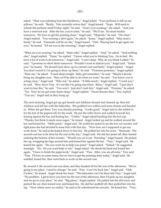 -201-

asked. “Heat was radiating from the blackberry,” Angel joked. “Your perfume is still on my
pillows,” he said. “Really. Tide normally solves that,” Angel teased. “Nope. Will need to
refresh the perfume smell Friday night,” he said. “Aren’t you working,” she asked. “And you
have a reserved seat. After the bar, you’re mine,” he said. “We’ll see. No more hookie
tomorrow. We have to get the painting done,” Angel said. “Depends,” he said. “On what,”
Angel replied. “You wearing a skirt again,” he asked. “Jeans,” Angel replied. “May need a
break,” he said. “Gatorade will be on site,” Angel teased. “Ooh. Playing hard to get again are
you,” he teased. “I’ll see you in the morning,” Angel replied.

“What are you wearing,” he asked. “Satin robe,” Angel replied. “And,” he asked. “And nothing
else,” Angel replied. “Tease,” he replied. “I know what you’re thinking Trey. Go to bed. We
have a lot of work to do tomorrow,” Angel said. “I can’t sleep. Why do you think I called,” he
said. “I promise no short skirts tomorrow. Wouldn’t want to distract you,” Angel said. “Damn
you,” he teased. “Or should I just show up in a trench coat and heels,” Angel replied. “Angel.
You don’t watch it, I’m going to show up there,” he said. “Promises promises,” Angel replied.
“Dare me,” he asked. “I need sleep tonight. Baby girl remember,” he said. “Maybe I should
bring my daughter over. Then we’ll be able to do what we want,” he said. “You know you’re
acting crazy,” Angel said. “Why not,” he asked. “A little much,” Angel replied. “I want you,”
he said. “Slow down Trey. It’s not like I’m going anywhere. Relax,” Angel said. “I just don’t
want to lose this,” he said. “You won’t. Just don’t rush this,” Angel said. “Promise,” he asked.
“Yes. Now let me get some damn sleep,” Angel replied. “Sweet dreams then,” Trey replied.
“You too,” Angel said as they hung up.

The next morning, Angel got up, got herself and Addison dressed and cleaned up, then fed
Addison and left her with the babysitter. She grabbed two coffees and some donuts and headed
in. When she got there, Trey was already painting. “Looks good,” Angel said as she settled in
for the last of the paperwork for the week. He put the roller down and walked towards her,
leaning against the bar and kissing her. “Coffee,” Angel asked handing him the hot cup.
“Thanks, but think it needs more sugar,” he teased. Angel looked up and he walked around the
bar and kissed her. “Hello paint,” Angel said. He undid her jacket to see the low cut sweater and
tight jeans she had decided to tease him with that day. “Now how am I supposed to get any
work done,” he said as he leaned down to kiss her. He pulled her into his arms. “Seriously. The
second coat has to be done by the end of the day,” Angel said. He slid her jacket off, then started
undoing the buttons of her sweater. “Would you cut it out. Horndog,” Angel teased. He picked
her up, wrapping her legs around him and leaned her against the bar. “Trey,” Angel said. He
kissed her again. “Do you want me to help you paint,” Angel asked. “Naked,” he suggested
teasingly. “No. Do you want help or not,” Angel asked. He shook his head and kissed her
again. “I have to finish the paperwork,” Angel said. “Fine. After, you are all mine,” Trey said.
“Fine. I’ll turn on some tunes, but we have to get the painting done today,” Angel said. He
nodded, kissed her, then went back to work on the second coat.

By around 3, the second coat was done, and they headed off for the rest of the afternoon. “We’re
going to my place. I need to change,” he said. “Fine. I can’t be back late,” Angel said. “Ooh.
Curfew,” he teased. Angel shook her head. “The babysitter can’t be there late Trey,” Angel said.
“No problem. I get to have you here for the rest of the afternoon, then I’ll pick up my daughter
and we go to your place,” he said. “Big plans,” Angel replied. He pulled into his driveway and
parked the car, then leaned over and kissed her. He slid her seatbelt off, then pulled her into his
lap. “Now where were we earlier,” he said as he unbuttoned her sweater. He kissed her. “Trey,
 