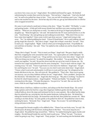 -202-

you know how crazy you are,” Angel asked. He nodded and kissed her again. He finished
unbuttoning her sweater then went for her jeans. “Not out here,” Angel said. “And why the hell
not,” he said as he pulled her closer to him. “Trey, you are full of surprises aren’t you,” Angel
said as she reached for the door. He let her slip out of the car, got up and followed her in with his
arms wrapped around her.

He came in and noticed a small pair of shoes at the door. “Hope,” he called. “Hi Daddy,” a voice
said getting louder. A little girl with mousy blonde hair and blue eyes came running into the
hallway. “What are you doing here so early,” he asked as he let go of Angel and picked his
daughter up. “Mom brought me,” she said. He looked into the TV room and found his ex on the
sofa. “Good timing,” she said getting up and walking towards them. “Why don’t I let you two
have some time together? I have some work to get done anyway,” Angel said trying to slip
away. “No,” he replied grabbing her hand. “Guess I’ll head home,” his ex said walking out and
giving Angel the onceover. “Kat, this is Angel. Angel, this is Hope’s mom Kat,” he said. “Nice
to meet you,” Angel replied. “Right. Call me when you’re bringing her back. I’ll probably be
out until late on Sunday,” she said. “Fine,” he replied as she walked out and he closed the door
behind her.

“Hope, this is Angel,” he said. “Nice to meet you Hope,” Angel said. She gave Angel a smile,
then hid, wrapping her arms around her dad’s neck. “So, I guess plans are a little changed,” he
said as he whispered in Angel’s ear. “I’ll go and let you two have some time alone,” Angel said.
“Did you bring your movies,” he asked his daughter. She nodded. “You go grab them. We’ll
watch one together,” he said. He put her down and she ran up to her room to choose one. He
turned to face Angel and pulled her into his arms, kissing her. “You’re stuck with me Angel. No
running away,” he said. “I have to get home in a few hours for Addison,” Angel said. “Go get
her and bring her over,” he said. “You sure you two don’t want some alone time,” Angel asked.
“I know what I want and unfortunately it will have to wait until her nap,” he whispered as his
hands slid down to her ass. Her cell went off. She grabbed it. “That’s fine. Since you’re going
out anyway, can you drop Addison off here for me,” Angel asked. “Not a problem. Just give me
the directions,” the babysitter said. Angel did, then hung up. “My plan is working,” he joked in
his best Dr. Jekyll impersonation. Angel laughed. “Picked one Daddy,” his daughter said
running down the steps. “I’ll make the popcorn. You put it in,” he said. She ran into the TV
room, while he and Angel made the popcorn.

Within about a half hour, Addison was there, and asleep on the floor beside Hope. He carried
Hope upstairs and to her bed for a nap, then Angel put Addison gently into her playpen. He
walked halfway down the steps and motioned for her to come upstairs. She walked up the steps,
then he picked her up, carrying her into the master bedroom, locking the door. He kissed her,
taking her breath from her lungs. He leaned her onto the bed, then pulled her sweater off. “Been
wanting to do that all day,” he said quietly as he pulled his shirt off. He pulled her close to him,
undoing her jeans. “Seriously Trey,” Angel said. “Nope. No excuses,” he said sliding her g-
string and jeans to the floor.

He massaged her breasts roughly as he nibbled at her. “Damn I am one lucky man,” he said. He
slid his jeans off along with his boxers, kicking them to the floor. “You never stop do you,”
Angel asked. He pulled her legs around him. “Hell no,” he replied kissing her again, harder and
rougher. He slid himself inside her and she tried to pull away. “What,” he said. “You know
what I’m going to say Trey,” Angel said. “Party pooper,” he said reaching into his bedside table
 