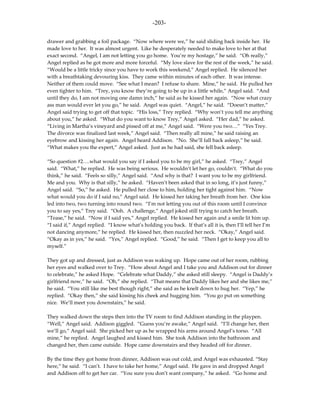 -203-

drawer and grabbing a foil package. “Now where were we,” he said sliding back inside her. He
made love to her. It was almost urgent. Like he desperately needed to make love to her at that
exact second. “Angel, I am not letting you go home. You’re my hostage,” he said. “Oh really,”
Angel replied as he got more and more forceful. “My love slave for the rest of the week,” he said.
“Would be a little tricky since you have to work this weekend,” Angel replied. He silenced her
with a breathtaking devouring kiss. They came within minutes of each other. It was intense.
Neither of them could move. “See what I mean? I refuse to share. Mine,” he said. He pulled her
even tighter to him. “Trey, you know they’re going to be up in a little while,” Angel said. “And
until they do, I am not moving one damn inch,” he said as he kissed her again. “Now what crazy
ass man would ever let you go,” he said. Angel was quiet. “Angel,” he said. “Doesn’t matter,”
Angel said trying to get off that topic. “His loss,” Trey replied. “Why won’t you tell me anything
about you,” he asked. “What do you want to know Trey,” Angel asked. “Her dad,” he asked.
“Living in Martha’s vineyard and pissed off at me,” Angel said. “Were you two…” “Yes Trey.
The divorce was finalized last week,” Angel said. “Then really all mine,” he said raising an
eyebrow and kissing her again. Angel heard Addison. “No. She’ll fall back asleep,” he said.
“What makes you the expert,” Angel asked. Just as he had said, she fell back asleep.

“So question #2….what would you say if I asked you to be my girl,” he asked. “Trey,” Angel
said. “What,” he replied. He was being serious. He wouldn’t let her go, couldn’t. “What do you
think,” he said. “Feels so silly,” Angel said. “And why is that? I want you to be my girlfriend.
Me and you. Why is that silly,” he asked. “Haven’t been asked that in so long, it’s just funny,”
Angel said. “So,” he asked. He pulled her close to him, holding her tight against him. “Now
what would you do if I said no,” Angel said. He kissed her taking her breath from her. One kiss
led into two, two turning into round two. “I’m not letting you out of this room until I convince
you to say yes,” Trey said. “Ooh. A challenge,” Angel joked still trying to catch her breath.
“Tease,” he said. “Now if I said yes,” Angel replied. He kissed her again and a smile lit him up.
“I said if,” Angel replied. “I know what’s holding you back. If that’s all it is, then I’ll tell her I’m
not dancing anymore,” he replied. He kissed her, then nuzzled her neck. “Okay,” Angel said.
“Okay as in yes,” he said. “Yes,” Angel replied. “Good,” he said. “Then I get to keep you all to
myself.”

They got up and dressed, just as Addison was waking up. Hope came out of her room, rubbing
her eyes and walked over to Trey. “How about Angel and I take you and Addison out for dinner
to celebrate,” he asked Hope. “Celebrate what Daddy,” she asked still sleepy. “Angel is Daddy’s
girlfriend now,” he said. “Oh,” she replied. “That means that Daddy likes her and she likes me,”
he said. “You still like me best though right,” she said as he knelt down to hug her. “Yep,” he
replied. “Okay then,” she said kissing his cheek and hugging him. “You go put on something
nice. We’ll meet you downstairs,” he said.

They walked down the steps then into the TV room to find Addison standing in the playpen.
“Well,” Angel said. Addison giggled. “Guess you’re awake,” Angel said. “I’ll change her, then
we’ll go,” Angel said. She picked her up as he wrapped his arms around Angel’s torso. “All
mine,” he replied. Angel laughed and kissed him. She took Addison into the bathroom and
changed her, then came outside. Hope came downstairs and they headed off for dinner.

By the time they got home from dinner, Addison was out cold, and Angel was exhausted. “Stay
here,” he said. “I can’t. I have to take her home,” Angel said. He gave in and dropped Angel
and Addison off to get her car. “You sure you don’t want company,” he asked. “Go home and
 