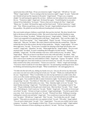 -204-

spend some time with Hope. I’ll see you tomorrow night,” Angel said. “Oh hell no,” he said.
“What,” Angel replied. “You’re coming to the bar tomorrow night? Angel,” he said. “Sasha told
me I should at least see the response to the paint,” Angel teased. “I’ll give you a response
alright,” he said leaning her against the car door. Addison was fast asleep in her carseat inside
the car. “Tomorrow night,” Angel said. He kissed her again. “Could bring her to your place
instead of two babysitters,” he teased. “I know what you’re trying to do Trey,” Angel said.
“Blame me,” he asked. He kissed her again and her heart raced. “Call me tomorrow,” Angel
said. “Fine. When you get home, you call me,” he said. Angel nodded and gave him a quick
kiss goodbye. He pulled out and she followed, heading back to her place.

She went inside and gave Addison a quick bath, then put her into bed. She drew herself a hot
bath in the Jacuzzi tub and relaxed a while. She went to lean back and her blackberry rang.
“What are you doing,” he asked. “Sitting in the Jacuzzi,” Angel replied. “Naked,” he asked.
“Aren’t you supposed to be spending time with Hope,” Angel asked. “She’s out like a light,” he
replied. “So as I was saying.” “Yes,” Angel replied. “Damn,” he said. “I’ll see you tomorrow,”
Angel said. “Miss me,” he asked. She wasn’t about to tell him that she wanted him. That she
missed the feel of his skin on hers, the feel of him inside her. “Maybe,” Angel replied. “If I were
there right now,” he said. “If you were, I wouldn’t be relaxing in this huge tub all alone, now
would I,” Angel said. “Question,” he said. “What might that be,” Angel replied. “Do you want
anymore kids,” he asked. It wasn’t something she’d thought of at that second. “Someday
probably,” Angel said. “So if the someday were now, what would you say,” he asked. “Why,”
Angel asked. “Why do we have to use them if we’re only with each other,” he asked. “Silly
question,” Angel said. “You know what a party pooper you are,” he said. “Prepared is all. I just
don’t want to have another one until Addison is older,” Angel said. “I guess,” he replied. “So if I
were there right now, how bad would you want me to fuck you,” he said. For some reason, her
body reacted to his sultry conversation. “I know you want me.” “Hmm,” Angel said teasingly.
“You know what I would do if I were there right now,” he said starting something he knew she’d
be thinking and fantasizing about all night. “What would that be,” she said egging him on.

“I’d slide into the tub with you, sliding my hands over you. Get you all wet for me, then make
you come over and over until you beg me to fuck you,” he said. “Think you could pull that off
do you,” Angel teased. “Then, I would slide you onto my lap and fuck you under water, then
carry you to the counter and keep going. Then carry you to your bed and fuck you until the sun
came up again. You wouldn’t be able to make it tomorrow night. You’d spend all night
recuperating,” he said. “You think so? More like you would,” Angel teased. “Challenging me
are you,” he teased with that sultry sexy voice. “Fine. Saturday night, we’re on,” he said. “You
mean Sunday morning,” Angel said. “You better get some sleep. You’re going to need it,” he
said. “I’ll get a babysitter for the girls and a hotel room. Meet me there,” he said. “Trey,” Angel
said. “Not taking no. God I want you,” he said. “Really,” Angel said. “If I could, we’d never get
out of bed,” he said. “At least we’d get a workout,” Angel said jokingly. “You feel so good when
you come. God. Can you come back over,” he said. “Pretend I am there. Walking in wearing
nothing but a trench coat and heels,” Angel said. “You would never tease me like that would
you,” he asked. “Oh hell yes,” Angel said. “Shit,” he said. “You’d slide the coat off,” Angel
replied. “Then pick you up and carry you upstairs to bed,” he said. “Oh really,” Angel replied.
“You are such a damn tease,” he said. “I try,” Angel joked. “You sure you couldn’t go for some
company,” he asked. “Your daughter is there Trey. I’ll see you tomorrow night,” Angel replied.
“Tomorrow afternoon if I have anything to say about it,” he said. “We’ll see. Go get some
 