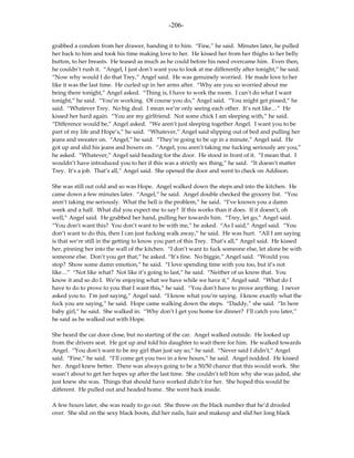 -206-

grabbed a condom from her drawer, handing it to him. “Fine,” he said. Minutes later, he pulled
her back to him and took his time making love to her. He kissed her from her thighs to her belly
button, to her breasts. He teased as much as he could before his need overcame him. Even then,
he couldn’t rush it. “Angel, I just don’t want you to look at me differently after tonight,” he said.
“Now why would I do that Trey,” Angel said. He was genuinely worried. He made love to her
like it was the last time. He curled up in her arms after. “Why are you so worried about me
being there tonight,” Angel asked. “Thing is, I have to work the room. I can’t do what I want
tonight,” he said. “You’re working. Of course you do,” Angel said. “You might get pissed,” he
said. “Whatever Trey. No big deal. I mean we’re only seeing each other. It’s not like…” He
kissed her hard again. “You are my girlfriend. Not some chick I am sleeping with,” he said.
“Difference would be,” Angel asked. “We aren’t just sleeping together Angel. I want you to be
part of my life and Hope’s,” he said. “Whatever,” Angel said slipping out of bed and pulling her
jeans and sweater on. “Angel,” he said. “They’re going to be up in a minute,” Angel said. He
got up and slid his jeans and boxers on. “Angel, you aren’t taking me fucking seriously are you,”
he asked. “Whatever,” Angel said heading for the door. He stood in front of it. “I mean that. I
wouldn’t have introduced you to her if this was a strictly sex thing,” he said. “It doesn’t matter
Trey. It’s a job. That’s all,” Angel said. She opened the door and went to check on Addison.

She was still out cold and so was Hope. Angel walked down the steps and into the kitchen. He
came down a few minutes later. “Angel,” he said. Angel double checked the grocery list. “You
aren’t taking me seriously. What the hell is the problem,” he said. “I’ve known you a damn
week and a half. What did you expect me to say? If this works than it does. If it doesn’t, oh
well,” Angel said. He grabbed her hand, pulling her towards him. “Trey, let go,” Angel said.
“You don’t want this? You don’t want to be with me,” he asked. “As I said,” Angel said. “You
don’t want to do this, then I can just fucking walk away,” he said. He was hurt. “All I am saying
is that we’re still in the getting to know you part of this Trey. That’s all,” Angel said. He kissed
her, pinning her into the wall of the kitchen. “I don’t want to fuck someone else, let alone be with
someone else. Don’t you get that,” he asked. “It’s fine. No biggie,” Angel said. “Would you
stop? Show some damn emotion,” he said. “I love spending time with you too, but it’s not
like…” “Not like what? Not like it’s going to last,” he said. “Neither of us know that. You
know it and so do I. We’re enjoying what we have while we have it,” Angel said. “What do I
have to do to prove to you that I want this,” he said. “You don’t have to prove anything. I never
asked you to. I’m just saying,” Angel said. “I know what you’re saying. I know exactly what the
fuck you are saying,” he said. Hope came walking down the steps. “Daddy,” she said. “In here
baby girl,” he said. She walked in. “Why don’t I get you home for dinner? I’ll catch you later,”
he said as he walked out with Hope.

She heard the car door close, but no starting of the car. Angel walked outside. He looked up
from the drivers seat. He got up and told his daughter to wait there for him. He walked towards
Angel. “You don’t want to be my girl than just say so,” he said. “Never said I didn’t,” Angel
said. “Fine,” he said. “I’ll come get you two in a few hours,” he said. Angel nodded. He kissed
her. Angel knew better. There was always going to be a 50/50 chance that this would work. She
wasn’t about to get her hopes up after the last time. She couldn’t tell him why she was jaded, she
just knew she was. Things that should have worked didn’t for her. She hoped this would be
different. He pulled out and headed home. She went back inside.

A few hours later, she was ready to go out. She threw on the black number that he’d drooled
over. She slid on the sexy black boots, did her nails, hair and makeup and slid her long black
 