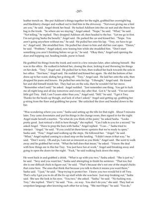 -207-

leather trench on. She put Addison’s things together for the night, grabbed her overnight bag
and blackberry charger and walked out to find him in the driveway. “Not even giving me a hint
are you,” he said. Angel shook her head. He tucked Addison into the car seat and she threw her
bag in the trunk. “So where are we staying,” Angel asked. “Nope,” he said. “What,” he said.
“Not telling,” he replied. They dropped Addison off, then headed to the bar. “Let me go in first.
I’m not giving Sasha the benefit,” Angel said. He parked the car and kissed her. “Nope. You
aren’t going anywhere without me,” he said. He pulled her onto his lap. “Trey, we have to go
in,” Angel said. She straddled him. He pulled her closer to him and slid her coat open. “Damn,”
he said. “Problem,” Angel asked, now teasing him while she straddled him. “Don’t start
something you aren’t finishing before we go in,” he said. “Okay then,” Angel said opening the
door and hopping out, heading inside, purse in hand.

He grabbed his things from the trunk and went in a few minutes later, after calming himself. She
was in the office. He walked in behind her, closing the door, locking it and throwing his things
on her desk. “Trey,” Angel said. He pulled her to him, then walked her back towards the sofa in
her office. “Not here,” Angel said. He nodded and kissed her again. He slid the bottom of her
dress up to her waist, sliding her g-string off. “Trey,” Angel said. He laid her onto the sofa, then
dropped his jeans and boxers. He pulled her onto his lap. “I thought,” Angel said. He kissed
her and slid himself inside her. They had sex on the sofa, then he wouldn’t let her move.
“Remember what I said,” he asked. Angel nodded. “Just remember one thing. You get to fuck
me all night long and all day tomorrow and every day after that. Got it,” he said. “I’m not some
little girl Trey. Hell, I am 5 years older than you,” Angel said. “Still,” he said. “I get it Trey.
Thanks for the heads up though, and lack of what I asked,” Angel said getting up, grabbing her
g-string from the floor and grabbing her purse. She unlocked the door and headed down to the
bar.

“Was wondering where you were,” Sasha said setting up the tills for that night. About 5 minutes
later, Trey came downstairs and put his things in the change room, then signed in for the night.
Angel made herself a martini. “So what do you think of the paint,” he asked Sasha. “Looks
pretty good. Just noticed a chill in here though,” she replied. “Can I talk to you for a second,” he
asked Angel. “Have to prep the bars with Sasha,” Angel replied. “I can…” Sasha tried to
interject. “Angel,” he said. “If you could let them know upstairs that we’re ready to open,”
Sasha said. “Fine,” Angel said walking up the steps. He followed her. “Angel,” he said.
“What,” Angel replied coming to a dead stop on the landing. “I didn’t mean it that way,” he
said. “Don’t worry. Oh and ps, I am not as innocent as you think,” Angel said. She went to walk
away and he grabbed her wrist. “What the hell does that mean,” he asked. “I know the deal
with how things are in this bar Trey. You just have fun at work,” Angel said breaking away and
going to open the doors for the night. “Fuck,” he said walking back down the steps.

He went back in and grabbed a drink. “What is up with you two,” Sasha asked. “She is just so,”
he said. “Sexy and you want her,” Sasha said attempting to finish his sentence. “That too, but
she is one difficult chick to figure out,” he said. “That’s because she’s not one of the stupid chicks
that come here. The ones that think that because you talk to them it means you want them,”
Sasha said. “I just,” he said. “Stop trying to protect her. I knew you two would hit it off Trey.
That’s why I got you to do all the fix-up stuff while she was here. Just stop freaking out,” Sasha
said. She saw the look in his eyes. “You two,” she asked. “Sasha,” he said. “No fucking way.
Trey,” she replied. “Don’t,” he said. “You…no way. You don’t do you,” she said. They had an
unspoken language after knowing each other for so long. “She met Hope,” he said. “You do,”
 