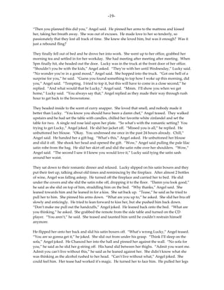 -19-

“Then you planned this did you,” Angel said. He pinned her arms to the mattress and kissed
her, taking her breath away. She was out of excuses. He made love to her so tenderly, so
passionately that they lost all track of time. She knew she loved him, but was it enough? Was it
just a rebound fling?

They finally fell out of bed and he drove her into work. She went up to her office, grabbed her
morning tea and settled in for her workday. She had meeting after meeting after meeting. When
5pm finally hit, she headed out the door. Lucky was in the truck at the front door of her office.
“Shouldn’t you be with the kids,” Angel asked. “They’re with her until Wednesday,” Lucky said.
“No wonder you’re in a good mood,” Angel said. She hopped into the truck. “Got one hell of a
surprise for you,” he said. “Guess you found something to top how I woke up this morning, did
you,” Angel said. “Tempting. I tried to top it, but this will have to come in a close second,” he
replied. “And what would that be Lucky,” Angel said. “Mmm. I’ll show you when we get
home,” Lucky said. “You always say that,” Angel replied as they made their way through rush
hour to get back to the brownstone.

They headed inside to the scent of curry snapper. She loved that smell, and nobody made it
better than Lucky. “You know you should have been a damn chef,” Angel teased. They walked
upstairs and he had set the table with candles, chilled her favorite white zinfandel and set the
table for two. A single red rose laid upon her plate. “So what’s with the romantic setting? You
trying to get Lucky,” Angel joked. He slid her jacket off. “Missed you is all,” he replied. He
unbuttoned her blouse. “Okay. You undressed me once in the past 24 hours already. Chill,”
Angel said. He handed her a gift bag. “What’s this,” Angel asked. He unbuttoned her blouse
and slid it off. She shook her head and opened the gift. “Wow,” Angel said pulling the pale lilac
satin robe from the bag. He slid her skirt off and slid the satin robe over her shoulders. “Wow,”
Angel said. “The second I saw it I knew you would love it,” Lucky said tying the satin sash
around her waist.

They sat down to their romantic dinner and relaxed. Lucky slipped on his satin boxers and they
put their feet up, talking about old times and reminiscing by the fireplace. After almost 2 bottles
of wine, Angel was falling asleep. He turned off the fireplace and carried her to bed. He slid
under the covers and she slid the satin robe off, dropping it to the floor. “Damn you look good,”
he said as she slid on top of him, straddling him on the bed. “Why thanks,” Angel said. She
leaned towards him and he leaned in for a kiss. She sat back up. “Tease,” he said as he tried to
pull her to him. She pinned his arms down. “What are you up to,” he asked. She slid her bra off
slowly and enticingly. He tried to lean forward to kiss her, but she pushed him back down.
“Don’t make me pull out the handcuffs,” Angel joked. He leaned back onto the bed. “What are
you thinking,” he asked. She grabbed the remote from the side table and turned on the CD
player. “You aren’t,” he said. She teased and taunted him until he couldn’t restrain himself
anymore.

He flipped her onto her back and slid his satin boxers off. “What’s wrong Lucky,” Angel teased.
“You are so gonna get it,” he joked. She slid out from under his grasp. “Think I’ll sleep on the
sofa,” Angel joked. He Chanced her into the hall and pinned her against the wall. “No sofa for
you,” he said as he slid her g-string off. His hand slid between her thighs. “Admit you want me.
Admit you can’t live without this,” he said as he leaned against her. She didn’t know what she
was thinking as the alcohol rushed to her head. “Can’t live without what,” Angel joked. She
could feel him. Her tease had worked it’s magic. He turned her to face him. He pulled her legs
 