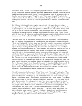 -208-

she replied. “Sorta,” he said. “Like being sorta pregnant,” she teased. “Oh go screw yourself,”
he said. Angel came down the steps and heard them talking they’re language. Angel checked on
the DJ booth, then turned on a CD that she’d brought during the week. He went towards her as
the other guys started coming in. “Angel,” he said. “Better go get changed,” Angel said. She
walked past him. Back to all business. He couldn’t stop staring at the dress. The way she looked
walking away from him. The way he wanted to get them both out of the bar and take her to the
hotel.

The MC came in for the night and set up the stage schedule with Angel. He went and got
changed and came out. He came out to find one of the other guys trying to chat her up at the bar.
“T, you’re up in 10,” the MC said. She’d planned it. “Fine,” he said. The bar was starting to fill
up. By the time he was ready for stage time, it was getting super busy. He came out and saw
Angel at the bar, then grabbed her hand and pulled her into the change room. “What,” Angel
said. He kissed her. He walked out and headed for the stage. Angel walked out behind him and
took a seat near the DJ booth on the high top chairs. Sasha came and sat with her.

“Welcome ladies,” the MC said starting the night off with his regular spiel. He exited the stage
and Trey came out. Angel watched the routine intently, now getting a new perspective on him.
“Go tip him,” Sasha said. “Hell no,” Angel said. She pulled out a five from her purse and handed
it to her. “Go,” Sasha said. “Fine,” Angel said. She walked up and sat on the counter on the
edge of the stage. He hopped off the stage, then pinned her arms behind her back, and dipped
her back. His hand trailed from her neck, down her torso, then around her hip to her backside, as
he pulled her back up to him. He went to kiss her and she turned her head and he kissed her
cheek. He took the tip, then tried again and she broke free, walking away and back to the table
with Sasha. “Satisfied,” Angel asked. Sasha shot her a devilish grin. “What,” Angel said. Sasha
got a grin then looked back towards the stage. She had to admit, he was impressive and sexy as
hell. The girls loved him. He kept a close eye on Angel. By the time he was down to almost
nothing, Angel got up and walked back to the bar. He looked over at Sasha and kept going. She
knew what he was asking with one look. She got up and walked over to the bar, sliding another
5 in the cleavage of Angel’s dress. She walked her up to the stage then let Trey finish her off. He
picked her up, wrapping her legs around him, then pulled her close and kissed her, without
anyone seeing. He slid the 5 back into her bra, then she went back to the bar. “Martini please,”
Angel said. The bartender made her one and she went up to the office.

About 15 minutes later, Sasha came in. “What,” Sasha asked. “Nothing,” Angel replied. “Then
come back downstairs,” she said. “Just want to check in on Addison,” Angel said. “I know him
pretty well Angel, and something is up with him tonight,” Sasha said. “You don’t say,” Angel
replied. “He likes you Angel,” Sasha replied. “Good for him then,” Angel replied. “And I know
you like him. Could see your face when you tipped him,” Sasha said. “It’s a long story,” Angel
said. “Go downstairs. Stop hiding out,” she said. “You know, you remind me of my friend
Raven. That’s what she would have told me to do,” Angel said. “Then,” Sasha said. “Fine. I’m
just going to call and check on Addison. I’ll be down in a minute or two,” Angel replied. She
called the sitter, then called Raven. “I’ll come down next weekend. Sounds like a great
hangout,” Raven said teasingly. “Right,” Angel said. “I’ll be there Friday,” she replied. “No
sharing the info,” Angel warned. “No prob. I’ll nab a few things for you down here that you
can’t get up there,” Raven replied. “Okay. See you Friday then,” Angel said. They hung up,
Angel took the last gulp of her martini and she went back downstairs.
 