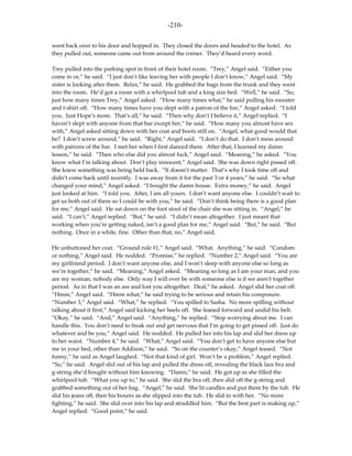 -210-

went back over to his door and hopped in. They closed the doors and headed to the hotel. As
they pulled out, someone came out from around the corner. They’d heard every word.

Trey pulled into the parking spot in front of their hotel room. “Trey,” Angel said. “Either you
come in or,” he said. “I just don’t like leaving her with people I don’t know,” Angel said. “My
sister is looking after them. Relax,” he said. He grabbed the bags from the trunk and they went
into the room. He’d got a room with a whirlpool tub and a king size bed. “Well,” he said. “So,
just how many times Trey,” Angel asked. “How many times what,” he said pulling his sweater
and t-shirt off. “How many times have you slept with a patron of the bar,” Angel asked. “I told
you. Just Hope’s mom. That’s all,” he said. “Then why don’t I believe it,” Angel replied. “I
haven’t slept with anyone from that bar except her,” he said. “How many you almost have sex
with,” Angel asked sitting down with her coat and boots still on. “Angel, what good would that
be? I don’t screw around,” he said. “Right,” Angel said. “I don’t do that. I don’t mess around
with patrons of the bar. I met her when I first danced there. After that, I learned my damn
lesson,” he said. “Then who else did you almost fuck,” Angel said. “Meaning,” he asked. “You
know what I’m talking about. Don’t play innocent,” Angel said. She was down right pissed off.
She knew something was being held back. “It doesn’t matter. That’s why I took time off and
didn’t come back until recently. I was away from it for the past 3 or 4 years,” he said. “So what
changed your mind,” Angel asked. “I bought the damn house. Extra money,” he said. Angel
just looked at him. “I told you. After, I am all yours. I don’t want anyone else. I couldn’t wait to
get us both out of there so I could be with you,” he said. “Don’t think being there is a good plan
for me,” Angel said. He sat down on the foot stool of the chair she was sitting in. “Angel,” he
said. “I can’t,” Angel replied. “But,” he said. “I didn’t mean altogether. I just meant that
working when you’re getting naked, isn’t a good plan for me,” Angel said. “But,” he said. “But
nothing. Once in a while, fine. Other than that, no,” Angel said.

He unbuttoned her coat. “Ground rule #1,” Angel said. “What. Anything,” he said. “Condom
or nothing,” Angel said. He nodded. “Promise,” he replied. “Number 2,” Angel said. “You are
my girlfriend period. I don’t want anyone else, and I won’t sleep with anyone else so long as
we’re together,” he said. “Meaning,” Angel asked. “Meaning so long as I am your man, and you
are my woman, nobody else. Only way I will ever be with someone else is if we aren’t together
period. As in that I was an ass and lost you altogether. Deal,” he asked. Angel slid her coat off.
“Hmm,” Angel said. “Hmm what,” he said trying to be serious and retain his composure.
“Number 3,” Angel said. “What,” he replied. “You spilled to Sasha. No more spilling without
talking about it first,” Angel said kicking her heels off. She leaned forward and undid his belt.
“Okay,” he said. “And,” Angel said. “Anything,” he replied. “Stop worrying about me. I can
handle this. You don’t need to freak out and get nervous that I’m going to get pissed off. Just do
whatever and be you,” Angel said. He nodded. He pulled her into his lap and slid her dress up
to her waist. “Number 4,” he said. “What,” Angel said. “You don’t get to have anyone else but
me in your bed, other than Addison,” he said. “So on the counter’s okay,” Angel teased. “Not
funny,” he said as Angel laughed. “Not that kind of girl. Won’t be a problem,” Angel replied.
“So,” he said. Angel slid out of his lap and pulled the dress off, revealing the black lace bra and
g-string she’d bought without him knowing. “Damn,” he said. He got up as she filled the
whirlpool tub. “What you up to,” he said. She slid the bra off, then slid off the g-string and
grabbed something out of her bag. “Angel,” he said. She lit candles and put them by the tub. He
slid his jeans off, then his boxers as she slipped into the tub. He slid in with her. “No more
fighting,” he said. She slid over into his lap and straddled him. “But the best part is making up,”
Angel replied. “Good point,” he said.
 