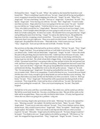 -211-

He kissed her chest. “Angel,” he said. “What,” she replied as she leaned her head down and
kissed him. “There’s something I need to tell you,” he said. Angel slid off his lap and grabbed a
towel, wrapping it around her and stepping out of the tub. “Angel,” he said. “What Trey,”
Angel said. “It’s not a bad thing,” he said. “Just say it,” Angel said. “Come here,” he said. “No.
Speak,” Angel said. “I love having you with me,” he said. “But,” Angel said. “I want to make
sure that you know. Hope asked me if you were going to be her new mom,” he said. “And tell
me you told her no,” Angel replied. “I told her that for now, you were her friend,” he said.
“Trey, why didn’t you tell her no,” Angel asked. “Because I want you in our lives Angel. I care
about you. I lost it tonight when I thought you were going to walk out on me,” he said. “Trey, I
think we’re both rushing this. It’s been two weeks. We shouldn’t have even gone this far,” Angel
said grabbing her jeans from her bag. “Angel,” he said as she slid her bra on. He grabbed the
bag away from her, wrapping a towel around him. “You aren’t leaving,” he said. “Trey, you
want more than I can give right now. There is so much you don’t know. I just can’t do this,”
Angel said. He pulled her into his arms. “Then talk to me. I don’t want you to go,” he said.
“Trey,” Angel said. “Just curl up with me and we’ll talk. Promise,” he said.

She sat down on the edge of the bed and he sat down with her. “Tell me,” he said. “Trey,” Angel
said. “Angel, I am here. You are going to tell me or I will tickle it out of you,” he said. “I told
you about Lucky. I didn’t tell you about Jake,” Angel said. “Angel,” he said. “I know the whole
the past is the past thing, but you need to know this. I didn’t just leave because of Lucky. I left
because Lucky and Jake fought over me. They both tried to talk me into being with them by
trying to get me into bed. The whole whose dick is bigger thing. I don’t judge someone because
of that. I promised myself that I was going to take my time and get to know the next person I am
with, and here I am doing it again. We rushed everything. We jumped into bed and I wasn’t fair
to me. I just can’t do this,” Angel said. She got up and grabbed her sweater, throwing the dress
and boots into the bag. He grabbed her wrist as she did up the suitcase. “Angel, sit,” he said.
“No. I’m just going to go,” Angel said. He stood up and pulled her into his arms. “I care about
you no matter what. There is no competition. I want to be there for you. I want to be your friend
and the man who’s lucky enough to get to sleep beside you and see that face every morning. The
one guy that makes you smile and the one that holds you when you need it. Come on. Don’t go
home,” he said. “Trey,” Angel said. He kissed her with a passionate kiss that got both of them
emotional. “Now stop all this. Come and lay down in bed with me,” he said. She laid down
next to him, pulling her sweater off. “Now you’re just tempting me,” he said. They both
laughed.

He held her in his arms until they were both asleep. She rolled over, and he curled up with her.
She felt his warm body beside her. For once, everything was okay. She put all her cards on the
table and he accepted them. There was still a lot that he didn’t know. If Lucky had figured out
where she was, there was going to be a problem – a big one.

The next morning, Angel woke up to kisses on her neck. “Morning,” he said as she opened her
eyes. “Morning yourself,” she replied. He slid her onto her back. “Baby,” he said. “What,”
Angel asked. “I want you to come stay with me,” he said. “Trey, I have Addison and my damn
dream house. Why would I want to move,” Angel said. “Then,” he replied. “Small steps. Key,”
Angel replied. He nodded. “Then I can sneak in and slip into bed with you when you least
expect it,” he said. “Oh really,” Angel said as he slid her jeans off. “So many things I could do,”
he teased. “You think so do you,” Angel replied as he slid her g-string off. “Oh I know so,” he
said. He wrapped her legs around him. “Trey,” Angel said. “Angel,” he said. “I swear. You
 