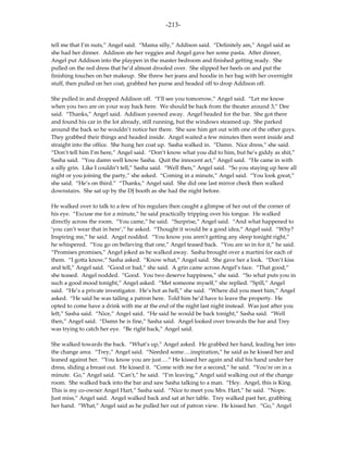 -213-

tell me that I’m nuts,” Angel said. “Mama silly,” Addison said. “Definitely am,” Angel said as
she had her dinner. Addison ate her veggies and Angel gave her some pasta. After dinner,
Angel put Addison into the playpen in the master bedroom and finished getting ready. She
pulled on the red dress that he’d almost drooled over. She slipped her heels on and put the
finishing touches on her makeup. She threw her jeans and hoodie in her bag with her overnight
stuff, then pulled on her coat, grabbed her purse and headed off to drop Addison off.

She pulled in and dropped Addison off. “I’ll see you tomorrow,” Angel said. “Let me know
when you two are on your way back here. We should be back from the theater around 3,” Dee
said. “Thanks,” Angel said. Addison yawned away. Angel headed for the bar. She got there
and found his car in the lot already, still running, but the windows steamed up. She parked
around the back so he wouldn’t notice her there. She saw him get out with one of the other guys.
They grabbed their things and headed inside. Angel waited a few minutes then went inside and
straight into the office. She hung her coat up. Sasha walked in. “Damn. Nice dress,” she said.
“Don’t tell him I’m here,” Angel said. “Don’t know what you did to him, but he’s giddy as shit,”
Sasha said. “You damn well know Sasha. Quit the innocent act,” Angel said. “He came in with
a silly grin. Like I couldn’t tell,” Sasha said. “Well then,” Angel said. “So you staying up here all
night or you joining the party,” she asked. “Coming in a minute,” Angel said. “You look great,”
she said. “He’s on third.” “Thanks,” Angel said. She did one last mirror check then walked
downstairs. She sat up by the DJ booth as she had the night before.

He walked over to talk to a few of his regulars then caught a glimpse of her out of the corner of
his eye. “Excuse me for a minute,” he said practically tripping over his tongue. He walked
directly across the room. “You came,” he said. “Surprise,” Angel said. “And what happened to
‘you can’t wear that in here’,” he asked. “Thought it would be a good idea,” Angel said. “Why?
Inspiring me,” he said. Angel nodded. “You know you aren’t getting any sleep tonight right,”
he whispered. “You go on believing that one,” Angel teased back. “You are so in for it,” he said.
“Promises promises,” Angel joked as he walked away. Sasha brought over a martini for each of
them. “I gotta know,” Sasha asked. “Know what,” Angel said. She gave her a look. “Don’t kiss
and tell,” Angel said. “Good or bad,” she said. A grin came across Angel’s face. “That good,”
she teased. Angel nodded. “Good. You two deserve happiness,” she said. “So what puts you in
such a good mood tonight,” Angel asked. “Met someone myself,” she replied. “Spill,” Angel
said. “He’s a private investigator. He’s hot as hell,” she said. “Where did you meet him,” Angel
asked. “He said he was tailing a patron here. Told him he’d have to leave the property. He
opted to come have a drink with me at the end of the night last night instead. Was just after you
left,” Sasha said. “Nice,” Angel said. “He said he would be back tonight,” Sasha said. “Well
then,” Angel said. “Damn he is fine,” Sasha said. Angel looked over towards the bar and Trey
was trying to catch her eye. “Be right back,” Angel said.

She walked towards the back. “What’s up,” Angel asked. He grabbed her hand, leading her into
the change area. “Trey,” Angel said. “Needed some….inspiration,” he said as he kissed her and
leaned against her. “You know you are just….” He kissed her again and slid his hand under her
dress, sliding a breast out. He kissed it. “Come with me for a second,” he said. “You’re on in a
minute. Go,” Angel said. “Can’t,” he said. “I’m leaving,” Angel said walking out of the change
room. She walked back into the bar and saw Sasha talking to a man. “Hey. Angel, this is King.
This is my co-owner Angel Hart,” Sasha said. “Nice to meet you Mrs. Hart,” he said. “Nope.
Just miss,” Angel said. Angel walked back and sat at her table. Trey walked past her, grabbing
her hand. “What,” Angel said as he pulled her out of patron view. He kissed her. “Go,” Angel
 