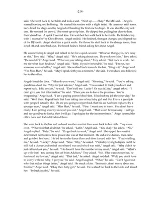 -214-

said. She went back to her table and took a seat. “Next up…….Shay,” the MC said. The girls
started hooting and hollering. He started his routine with a slight twist. He came out with roses.
Girls lined the stage, and he hopped off handing the first one to Angel. It was also the only red
one. He worked the crowd. She went up to tip him. He dipped her, pulling her close to him,
then kissed her. A quick 2 second kiss. He watched her walk back to her table. He finished up
with ‘I wanna be’ by Chris Brown. Angel smiled. He finished, then got changed and slipped out
of the DJ booth. Angel shot him a quick smile. He threw his stuff back in the change room, then
dried off and came back out. He heard Sasha’s friend asking her about Angel.

He wandered up to Angel and talked to her for a quick second. “Whoever that guy is, he’s nosy
as shit,” Trey said. “Why,” Angel said. “He’s asking about you. Do you know him,” Trey asked.
“He wouldn’t,” Angel said. “What are you talking about,” Trey asked. “Get back to work. Let
me see what I can find out,” Angel said. “Baby, if you’re in trouble,” he said. “I’m not, but
someone sure as hell is,” Angel said. She walked back towards the bar. “King is it,” Angel said.
“Yes Miss Hart,” he said. “May I speak with you a moment,” she said. He nodded and followed
her to the office.

Angel closed the door. “What do you want,” Angel said. “Meaning,” he said. “You’re asking
questions about me. Why not just ask me,” Angel said. “I was asked to track you down and
report back. I did my job,” he said. “Don’t tell me. Lucky? Or was it Jake,” Angel asked. “I
can’t give you that information,” he said. “Then you are to leave the premises. You’re
trespassing,” Angel said. “I am a paying patron Miss Hart. I finished my job the other day,” he
said. “Well then. Report back that I am taking care of my baby girl and that I have a great job
with people I actually like. Or are you going to report back that his ass has been replaced by a
younger man,” Angel said. “Miss Hart,” he said. “Fine. I want you to leave. You don’t leave
nicely, I am getting security to escort you out,” Angel said. “That won’t be necessary. I will go
and say goodbye to Sasha, then I will go. I apologize for the inconvenience.” Angel opened the
office door and locked it behind them.

She went back to the bar and ordered another martini then went back to her table. Trey came
over. “What was that all about,” he asked. “Later,” Angel said. “You okay,” he asked. “No,”
Angel replied. “Baby,” he said. “Go get back to work,” Angel said. She sipped her martini
determined not to show how pissed she was at that moment. He did a few dances, then came
and grabbed her hand. He led her to the dance floor and slow danced with her. “You’re telling
me,” he said. “Lucky,” Angel said. “Nice. Why,” he asked. “Probably trying to figure out if he
still had a chance and to find out where I was and who I was with,” Angel said. “Why didn’t he
just call and ask you,” he said. “He doesn’t have the number or my email,” Angel said. “What’s
up with that? You cutting him off from Addison,” Trey asked. “No. If he wants to see her, he
has to call my lawyer,” Angel said. “That bad,” he asked. Angel nodded. “Well, you don’t have
to worry with me baby. I got you,” he said. Angel laughed. “What,” he said. “Can’t figure out
why that makes things better,” Angel said. He snuck a kiss. “Seriously, don’t worry about me.
I’m fine,” Angel said. “Okay then baby girl,” he said. He walked her back to the table and kissed
her. “Be back in a bit,” he said.
 
