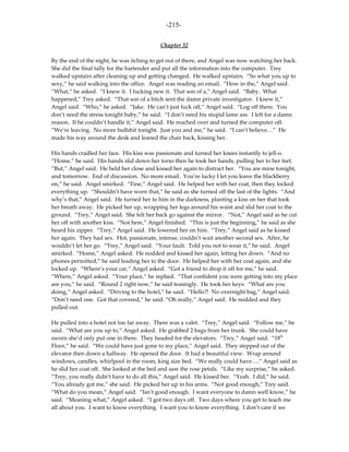 -215-

                                           Chapter 32

By the end of the night, he was itching to get out of there, and Angel was now watching her back.
She did the final tally for the bartender and put all the information into the computer. Trey
walked upstairs after cleaning up and getting changed. He walked upstairs. “So what you up to
sexy,” he said walking into the office. Angel was reading an email. “How in the,” Angel said.
“What,” he asked. “I knew it. I fucking new it. That son of a,” Angel said. “Baby. What
happened,” Trey asked. “That son of a bitch sent the damn private investigator. I knew it,”
Angel said. “Who,” he asked. “Jake. He can’t just fuck off,” Angel said. “Log off there. You
don’t need the stress tonight baby,” he said. “I don’t need his stupid lame ass. I left for a damn
reason. If he couldn’t handle it,” Angel said. He reached over and turned the computer off.
“We’re leaving. No more bullshit tonight. Just you and me,” he said. “I can’t believe…” He
made his way around the desk and leaned the chair back, kissing her.

His hands cradled her face. His kiss was passionate and turned her knees instantly to jell-o.
“Home,” he said. His hands slid down her torso then he took her hands, pulling her to her feet.
“But,” Angel said. He held her close and kissed her again to distract her. “You are mine tonight,
and tomorrow. End of discussion. No more email. You’re lucky I let you leave the blackberry
on,” he said. Angel smirked. “Fine,” Angel said. He helped her with her coat, then they locked
everything up. “Shouldn’t have worn that,” he said as she turned off the last of the lights. “And
why’s that,” Angel said. He turned her to him in the darkness, planting a kiss on her that took
her breath away. He picked her up, wrapping her legs around his waist and slid her coat to the
ground. “Trey,” Angel said. She felt her back go against the mirror. “Not,” Angel said as he cut
her off with another kiss. “Not here,” Angel finished. “This is just the beginning,” he said as she
heard his zipper. “Trey,” Angel said. He lowered her on him. “Trey,” Angel said as he kissed
her again. They had sex. Hot, passionate, intense, couldn’t wait another second sex. After, he
wouldn’t let her go. “Trey,” Angel said. “Your fault. Told you not to wear it,” he said. Angel
smirked. “Home,” Angel asked. He nodded and kissed her again, letting her down. “And no
phones permitted,” he said leading her to the door. He helped her with her coat again, and she
locked up. “Where’s your car,” Angel asked. “Got a friend to drop it off for me,” he said.
“Where,” Angel asked. “Your place,” he replied. “That confident you were getting into my place
are you,” he said. “Round 2 right now,” he said teasingly. He took her keys. “What are you
doing,” Angel asked. “Driving to the hotel,” he said. “Hello?! No overnight bag,” Angel said.
“Don’t need one. Got that covered,” he said. “Oh really,” Angel said. He nodded and they
pulled out.

He pulled into a hotel not too far away. There was a valet. “Trey,” Angel said. “Follow me,” he
said. “What are you up to,” Angel asked. He grabbed 2 bags from her trunk. She could have
sworn she’d only put one in there. They headed for the elevators. “Trey,” Angel said. “18th
Floor,” he said. “We could have just gone to my place,” Angel said. They stepped out of the
elevator then down a hallway. He opened the door. It had a beautiful view. Wrap around
windows, candles, whirlpool in the room, king size bed. “We really could have….” Angel said as
he slid her coat off. She looked at the bed and saw the rose petals. “Like my surprise,” he asked.
“Trey, you really didn’t have to do all this,” Angel said. He kissed her. “Yeah. I did,” he said.
“You already got me,” she said. He picked her up in his arms. “Not good enough,” Trey said.
“What do you mean,” Angel said. “Isn’t good enough. I want everyone to damn well know,” he
said. “Meaning what,” Angel asked. “I got two days off. Two days where you get to teach me
all about you. I want to know everything. I want you to know everything. I don’t care if we
 