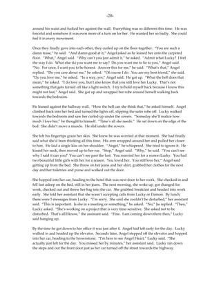 -20-

around his waist and fucked her against the wall. Everything was so different this time. He was
forceful and somehow it was even more of a turn on for her. He wanted her so badly. She could
feel it in every movement.

Once they finally gave into each other, they curled up on the floor together. “You are such a
damn tease,” he said. “And damn good at it,” Angel joked as he leaned her onto the carpeted
floor. “What,” Angel said. “Why can’t you just admit it,” he asked. “Admit what Lucky? I feel
the way I do. What else do you want me to say? Do you want me to lie to you,” Angel said.
“No. For once, I want you to be honest. Answer this for me,” he said. “What’s that,” Angel
replied. “Do you care about me,” he asked. “Of course I do. You are my best friend,” she said.
“Do you love me,” he asked. “In a way, yes,” Angel said. He got up. “What the hell does that
mean,” he asked. “I do love you, but I also know that you still love her Lucky. That’s not
something that gets turned off like a light switch. I try to hold myself back because I know this
might not last,” Angel said. She got up and wrapped her robe around herself walking back
towards the bedroom.

He leaned against the hallway wall. “How the hell can she think that,” he asked himself. Angel
climbed back into her bed and turned the lights off, slipping the satin robe off. Lucky walked
towards the bedroom and saw her curled up under the covers. “Someday she’ll realize how
much I love her,” he thought to himself. “Time’s all she needs.” He sat down on the edge of the
bed. She didn’t move a muscle. He slid under the covers.

She felt his fingertips graze her skin. She knew he was worried at that moment. She had finally
said what she’d been thinking all this time. His arm wrapped around her and pulled her closer
to him. He laid a single kiss on her shoulder. “Angel,” he whispered. She tried to ignore it. He
kissed her neck, then moved up to her ear. “Stop,” Angel said. “Why,” he said. “You can’t see
why I said it can you? You can’t see past the lust. You married her for a reason Lucky. You had
two beautiful little girls with her for a reason. You loved her. You still love her,” Angel said
getting up from the bed. She threw on her jeans and her shirt, grabbed her clothes for the next
day and her toiletries and purse and walked out the door.

She hopped into her car, heading to the hotel that was next door to her work. She checked in and
fell fast asleep on the bed, still in her jeans. The next morning, she woke up, got changed for
work, checked out and threw her bag into the car. She grabbed breakfast and headed into work
early. She told her assistant that she wasn’t accepting calls from Lucky or Damon. By lunch,
there were 5 messages from Lucky. “I’m sorry. She said she couldn’t be disturbed,” her assistant
said. “This is important. Is she in a meeting or something,” he asked. “No,” he replied. “Then,”
Lucky asked. “She’s working on a project that is very time-sensitive. She asked not to be
disturbed. That’s all I know,” the assistant said. “Fine. I am coming down there then,” Lucky
said hanging up.

By the time he got down to her office it was just after 4. Angel had left early for the day. Lucky
walked in and headed up the elevator. Seconds later, Angel stepped off the elevator and hopped
into her car, heading to the brownstone. “I’m here to see Angel Heart,” Lucky said. “She
actually just left for the day. You missed her by minutes,” her assistant said. Lucky ran down
the steps and out the front door just as her car turned off the street towards the highway.
 