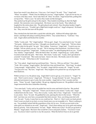 -218-

know how much I care about you. I love you. Can’t stop it,” he said. “Trey,” Angel said.
“What,” he replied. “Think I may be falling for you too,” Angel replied. “I got one for me too, so
we know what they mean. Never take them off. Deal,” he asked. Angel kissed him, pulling him
on top of her. “That’s a yes,” he said as they made out like teenagers.
They picked up the girls and got to the airport. They loaded everything on, then the flight
started. Her memories were coming back. His future was in her hands. They talked and
laughed for the entire plane ride. The girls played and colored. Once the plane landed, Angel’s
butterflies took over. “Couldn’t get a flight back tonight could we,” Angel whispered. He kissed
her. They were the last ones off the plane.

They checked into the hotel after a quick bite with the girls. Addison fell asleep right after
dinner, and Hope fell asleep watching Disney DVD’s. Trey tucked them in. “Call him,” Trey
said. Angel called and blocked the number.

“Hello,” Lucky said. “Hi,” Angel replied. “Oh my god. Angel. You came back to me,” he said.
“Not quite. Addison and I are here. I thought you should see her,” Angel said. “Tell me where.
I’ll get a sitter for the girls,” he said. “She’s asleep. Tomorrow,” Angel said. “I want to see you
tonight. Tell me where you are,” he said. “We’re staying at the Oceanfront. Get them to buzz
me when you get here,” Angel said. “Under your name,” he asked hoping she’d say yes. “Under
Trey Adams,” Angel replied. “Who the hell is that,” he asked. Angel hung up. Lucky called
Crystal to look after the girls. “She’s here. She’s back,” Lucky said. “Lucky, don’t get ahead of
yourself,” Crystal said. “She wants me back. I know she does. She finally came to her damn
senses,” he said. “I’ll be there in 20,” Crystal said.

“So,” Trey asked. Angel stood up and kissed him. “Nice try. Did you call him,” Trey asked.
“Yeah. He’s coming,” Angel replied. She held him close and kissed him. “How long,” he asked.
“Long enough,” Angel replied. “For,” he asked. Angel slid his sweater off. “Angel,” he said.
“You got your way. My turn,” Angel said. They laughed as he picked her up carrying her into
their bedroom.

Within an hour or so, the phone rang. Angel didn’t want to get up, or to answer it. “Angel,” he
said. “Don’t want to move,” Angel said. “I’ll okay it. You get dressed,” he said. Trey gave the
attendant permission to give Lucky the room number. Angel slid on Trey’s sweater and her
jeans. “Tease,” he said. Angel nodded. He got up, slipping his jeans on. He grabbed a shirt and
Angel answered the door, butterflies churning.

“You came back,” Lucky said as he pulled her into his arms and tried to kiss her. She pushed
him away. “Not quite,” Angel said. “I knew you’d come to your senses,” Lucky said. Angel
walked back into the room. “Trey, this is Lucky. Lucky, this is Trey,” Angel said. “I need to talk
to you alone. Now,” he said. He grabbed her arm, opening the door to the terrace. “What the
hell. Last time you were here, you paraded that idiot around. Now, you bring some kid with
you,” he said. “Lucky, I came here so you could see her. That’s it. I don’t want you back period.
I don’t want you back in my bed, or as my friend since you are incapable of it. There’s nothing to
say. You probably fucked half the population of the city by now. Or did you just stick to the
same girls you cheated on me with,” Angel said. “I have been taking care of my girls and making
that my priority. End of discussion,” he said. “Right. Which one Lucky? Or did you go back to
Mandy,” Angel asked. She knew that would hit a nerve and push a button. “You know I want
you. You know I don’t want her in my life anymore. What the hell do I have to do to get that
 
